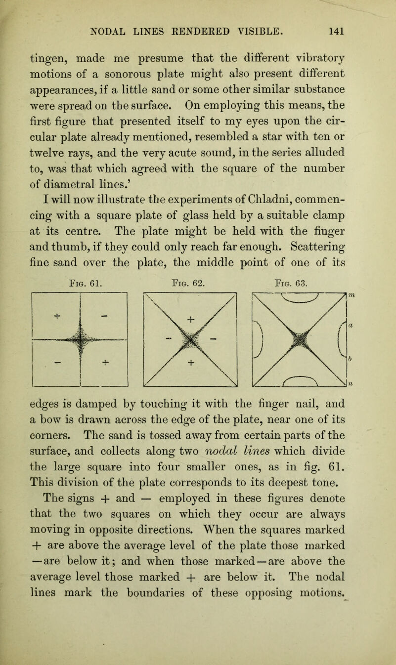 tingen, made me presume that the different vibratory motions of a sonorous plate might also present different appearances, if a little sand or some other similar substance were spread on the surface. On employing this means, the first figure that presented itself to my eyes upon the cir- cular plate already mentioned, resembled a star with ten or twelve rays, and the very acute sound, in the series alluded to, was that which agreed with the square of the number of diametral lines.’ I will now illustrate the experiments of Chladni, commen- cing with a square plate of glass held by a suitable clamp at its centre. The plate might be held with the finger and thumb, if they could only reach far enough. Scattering fine sand over the plate, the middle point of one of its Fig. 61. Fig. 62. Fig. 63. edges is damped by touching it with the finger nail, and a bow is drawn across the edge of the plate, near one of its corners. The sand is tossed away from certain parts of the surface, and collects along two nodal lines which divide the large square into four smaller ones, as in fig. 61. This division of the plate corresponds to its deepest tone. The signs + and — employed in these figures denote that the two squares on which they occur are always moving in opposite directions. When the squares marked + are above the average level of the plate those marked — are below it; and when those marked —are above the average level those marked + are below it. The nodal lines mark the boundaries of these opposing motions.