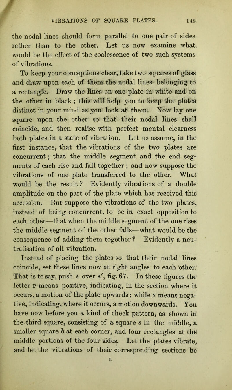 the nodal lines should form parallel to one pair of sides rather than to the other. Let us now examine what would he the effect of the coalescence of two such systems of vibrations. To keep your conceptions clear, take two squares of glass and draw upon each of them the nodal lines belonging to a rectangle. Draw the lines on one plate in white and on the other in black; this will help you to keep the plates distinct in your mind as you look at them. Now lay one square upon the other so that their nodal lines shall coincide, and then realise with perfect mental clearness both plates in a state of vibration. Let us assume, in the first instance, that the vibrations of the two plates are concurrent; that the middle segment and the end seg- ments of each rise and fall together ; and now suppose the vibrations of one plate transferred to the other. What would be the result ? Evidently vibrations of a double amplitude on the part of the plate which has received this accession. But suppose the vibrations of the two plates, instead of being concurrent, to be in exact opposition to each other—that when the middle segment of the one rises the middle segment of the other falls—what would be the consequence of adding them together ? Evidently a neu- tralisation of all vibration. Instead of placing the plates so that their nodal lines coincide, set these lines now at right angles to each other. That is to say, push A over a', fig. 67. In these figures the letter p means positive, indicating, in the section where it occurs, a motion of the plate upwards; while N means nega- tive, indicating, where it occurs, a motion downwards. You have now before you a kind of check pattern, as shown in the third square, consisting of a square $ in the middle, a smaller square b at each corner, and four rectangles at the middle portions of the four sides. Let the plates vibrate, and let the vibrations of their corresponding sections be L