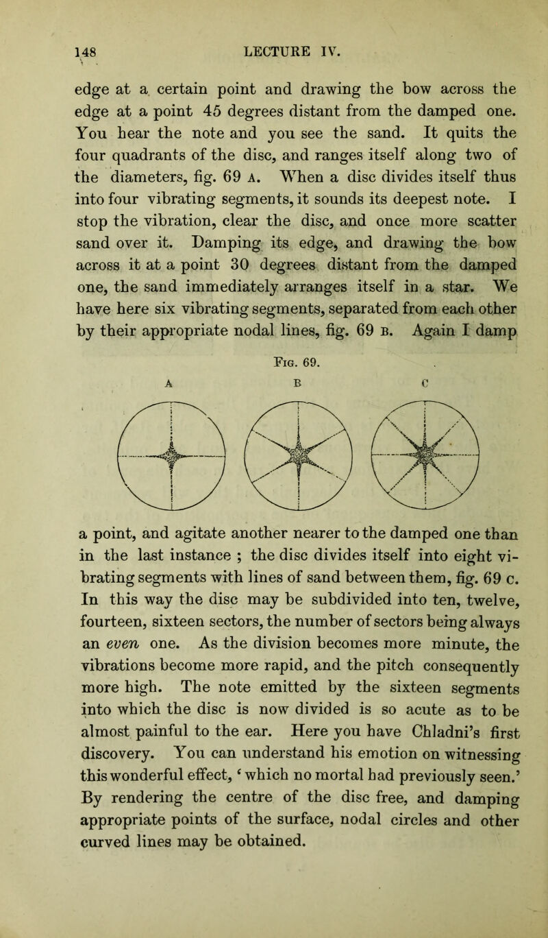 edge at a certain point and drawing the bow across the edge at a point 45 degrees distant from the damped one. You hear the note and you see the sand. It quits the four quadrants of the disc, and ranges itself along two of the diameters, fig. 69 A. When a disc divides itself thus into four vibrating segments, it sounds its deepest note. I stop the vibration, clear the disc, and once more scatter sand over it. Damping its edge, and drawing the bow across it at a point 30 degrees distant from the damped one, the sand immediately arranges itself in a star. We have here six vibrating segments, separated from each other by their appropriate nodal lines, fig. 69 b. Again I damp Fig. 69. ABC a point, and agitate another nearer to the damped one than in the last instance ; the disc divides itself into eight vi- brating segments with lines of sand between them, fig. 69 c. In this way the disc may be subdivided into ten, twelve, fourteen, sixteen sectors, the number of sectors being always an even one. As the division becomes more minute, the vibrations become more rapid, and the pitch consequently more high. The note emitted by the sixteen segments into which the disc is now divided is so acute as to be almost painful to the ear. Here you have Chladni’s first discovery. You can understand his emotion on witnessing this wonderful effect, ‘ which no mortal had previously seen.5 By rendering the centre of the disc free, and damping appropriate points of the surface, nodal circles and other curved lines may be obtained.