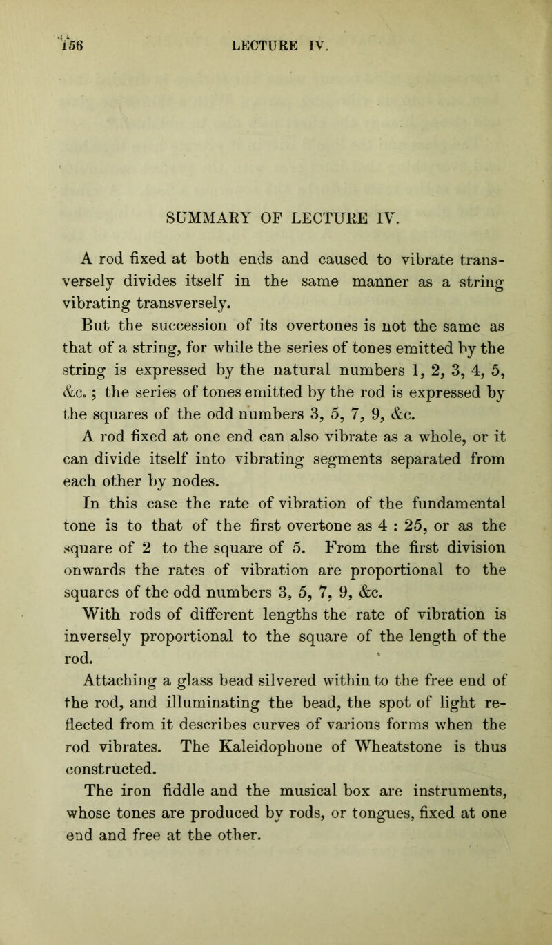 SUMMARY OF LECTURE IV. A rod fixed at both ends and caused to vibrate trans- versely divides itself in the same manner as a string vibrating transversely. But the succession of its overtones is not the same as that of a string, for while the series of tones emitted by the string is expressed by the natural numbers 1, 2, 3, 4, 5, &c.; the series of tones emitted by the rod is expressed by the squares of the odd numbers 3, 5, 7, 9, &c. A rod fixed at one end can also vibrate as a whole, or it can divide itself into vibrating segments separated from each other by nodes. In this case the rate of vibration of the fundamental tone is to that of the first overtone as 4 : 25, or as the square of 2 to the square of 5. From the first division onwards the rates of vibration are proportional to the squares of the odd numbers 3, 5, 7, 9, &c. With rods of different lengths the rate of vibration is inversely proportional to the square of the length of the rod. Attaching a glass bead silvered within to the free end of the rod, and illuminating the bead, the spot of light re- flected from it describes curves of various forms when the rod vibrates. The Kaleidophone of Wheatstone is thus constructed. The iron fiddle and the musical box are instruments, whose tones are produced by rods, or tongues, fixed at one end and free at the other.