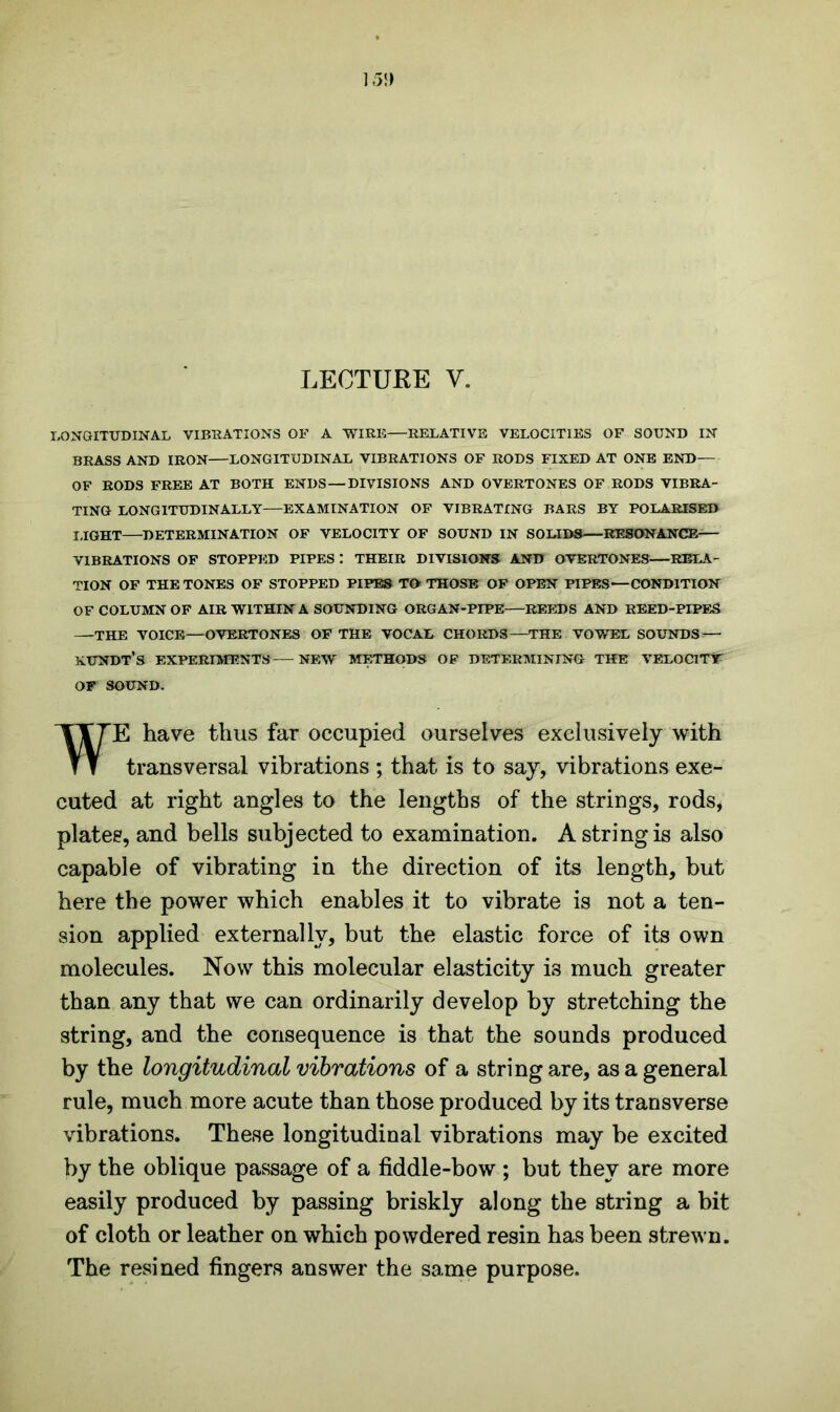 LONGITUDINAL VIBRATIONS OF A WIRE—RELATIVE VELOCITIES OF SOUND IN BRASS AND IRON LONGITUDINAL VIBRATIONS OF RODS FIXED AT ONE END— OF RODS FREE AT BOTH ENDS—DIVISIONS AND OVERTONES OF RODS VIBRA- TING LONGITUDINALLY—EXAMINATION OF VIBRATING BARS BY POLARISED LIGHT DETERMINATION OF VELOCITY OF SOUND IN SOLIDS RESONANCE VIBRATIONS OF STOPPED PIPES : THEIR DIVISIONS AND OVERTONES—RELA- TION OF THE TONES OF STOPPED PIPES TO THOSE OF OPEN PIPES—CONDITION OF COLUMN OF AIR WITHIN A SOUNDING ORGAN-PIPE—REEDS AND REED-PIPES —THE VOICE—OVERTONES OF THE VOCAL CHORDS—THE VOWEL SOUNDS*— XUNDT’s EXPERIMENTS NEW METHODS OF DETERMINING THE VELOCITY OF SOUND. WE have thus far occupied ourselves exclusively with transversal vibrations ; that is to say, vibrations exe- cuted at right angles to the lengths of the strings, rods, plates, and bells subjected to examination. A string is also capable of vibrating in the direction of its length, but here the power which enables it to vibrate is not a ten- sion applied externally, but the elastic force of its own molecules. Now this molecular elasticity is much greater than any that we can ordinarily develop by stretching the string, and the consequence is that the sounds produced by the longitudinal vibrations of a string are, as a general rule, much more acute than those produced by its transverse vibrations. These longitudinal vibrations may be excited by the oblique passage of a fiddle-bow ; but they are more easily produced by passing briskly along the string a bit of cloth or leather on which powdered resin has been strewn. The resined fingers answer the same purpose.