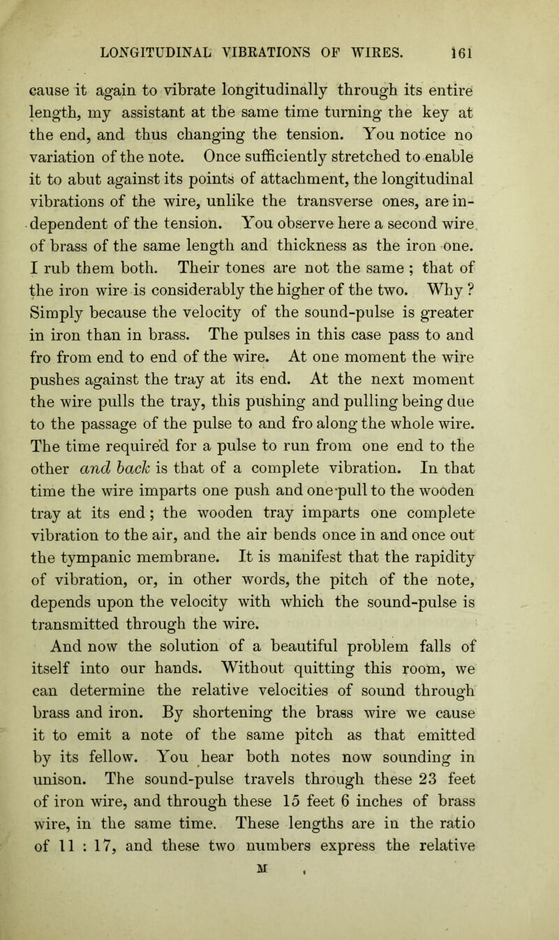 cause it again to vibrate longitudinally through its entire length, my assistant at the same time turning the key at the end, and thus changing the tension. You notice no variation of the note. Once sufficiently stretched to enable it to abut against its points of attachment, the longitudinal vibrations of the wire, unlike the transverse ones, are in- dependent of the tension. You observe here a second wire of brass of the same length and thickness as the iron one. I rub them both. Their tones are not the same ; that of the iron wire is considerably the higher of the two. Why ? Simply because the velocity of the sound-pulse is greater in iron than in brass. The pulses in this case pass to and fro from end to end of the wire. At one moment the wire pushes against the tray at its end. At the next moment the wire pulls the tray, this pushing and pulling being due to the passage of the pulse to and fro along the whole wire. The time required for a pulse to run from one end to the other and back is that of a complete vibration. In that time the wire imparts one push and one-pull to the wooden tray at its end; the wooden tray imparts one complete vibration to the air, and the air bends once in and once out the tympanic membrane. It is manifest that the rapidity of vibration, or, in other words, the pitch of the note, depends upon the velocity with which the sound-pulse is transmitted through the wire. And now the solution of a beautiful problem falls of itself into our hands. Without quitting this room, we can determine the relative velocities of sound through brass and iron. By shortening the brass wire we cause it to emit a note of the same pitch as that emitted by its fellow. You hear both notes now sounding in unison. The sound-pulse travels through these 23 feet of iron wire, and through these 15 feet 6 inches of brass wire, in the same time. These lengths are in the ratio of 11 : 17, and these two numbers express the relative M