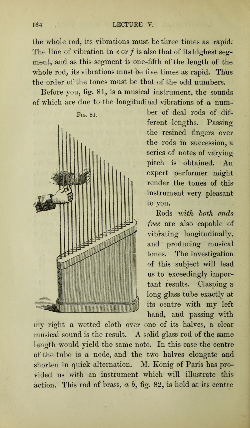 the whole rod, its vibrations must be three times as rapid. The line of vibration in e or / is also that of its highest seg- ment, and as this segment is one-fifth of the length of the whole rod, its vibrations must be five times as rapid. Thus the order of the tones must be that of the odd numbers. Before you, fig. 81, is a musical instrument, the sounds of which are due to the longitudinal vibrations of a num- ber of deal rods of dif- ferent lengths. Passing the resined fingers over the rods in succession, a series of notes of varying pitch is obtained. An expert performer might render the tones of this instrument very pleasant to you. Eods with both ends free are also capable of vibrating longitudinally, and producing musical tones. The investigation of this subject will lead us to exceedingly impor- tant results. Clasping a long glass tube exactly at its centre with my left hand, and passing with my right a wetted cloth over one of its halves, a clear musical sound is the result. A solid glass rod of the same length would yield the same note. In this case the centre of the tube is a node, and the two halves elongate and shorten in quick alternation. M. Konig of Paris has pro- vided us with an instrument which will illustrate this action. This rod of brass, a b, fig. 82, is held at its centre Fig. 81. 1 , MJ | 55 * T 1 w m Sr 1 111 111 II lllllllllllllllltlllHIIIIllllllllllllllllllHHIIlill uiiiil