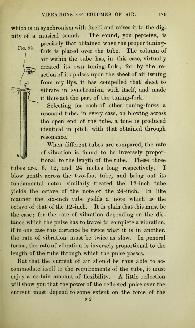 Fig. 92. which is in synchronism with itself, and raises it to the dig- nity of a musical sound. The sound, you perceive, is precisely that obtained when the proper tuning- fork is placed over the tube. The column of air within the tube has, in this case, virtually created its own tuning-fork; for by the re- action of its pulses upon the sheet of air issuing from my lips, it has compelled that sheet to vibrate in synchronism with itself, and made it thus act the part of the tuning-fork. Selecting for each of other tuning-forks a resonant tube, in every case, on blowing across the open end of the tube, a tone is produced identical in pitch with that obtained through resonance. When different tubes are compared, the rate of vibration is found to be inversely propor- tional to the length of the tube. These three 6, 12, and 24 inches long respectively. I blow gently across the two-foot tube, and bring out its fundamental note; similarly treated the 12-inch tube yields the octave of the note of the 24-inch. In like manner the six-inch tube yields a note which is the octave of that of the 12-inch. It is plain that this must be the case; for the rate of vibration depending on the dis- tance which the pulse has to travel to complete a vibration, if in one case this distance be twice what it is in another, the rate of vibration must be twice as slow. In general terms, the rate of vibration is inversely proportional to the length of the tube through which the pulse passes. But that the current of air should be thus able to ac- commodate itself to the requirements of the tube, it must enjoy a certain amount of flexibility. A little reflection will show you that the power of the reflected pulse over the current must depend to some extent on the force of the K\ii tubes are,