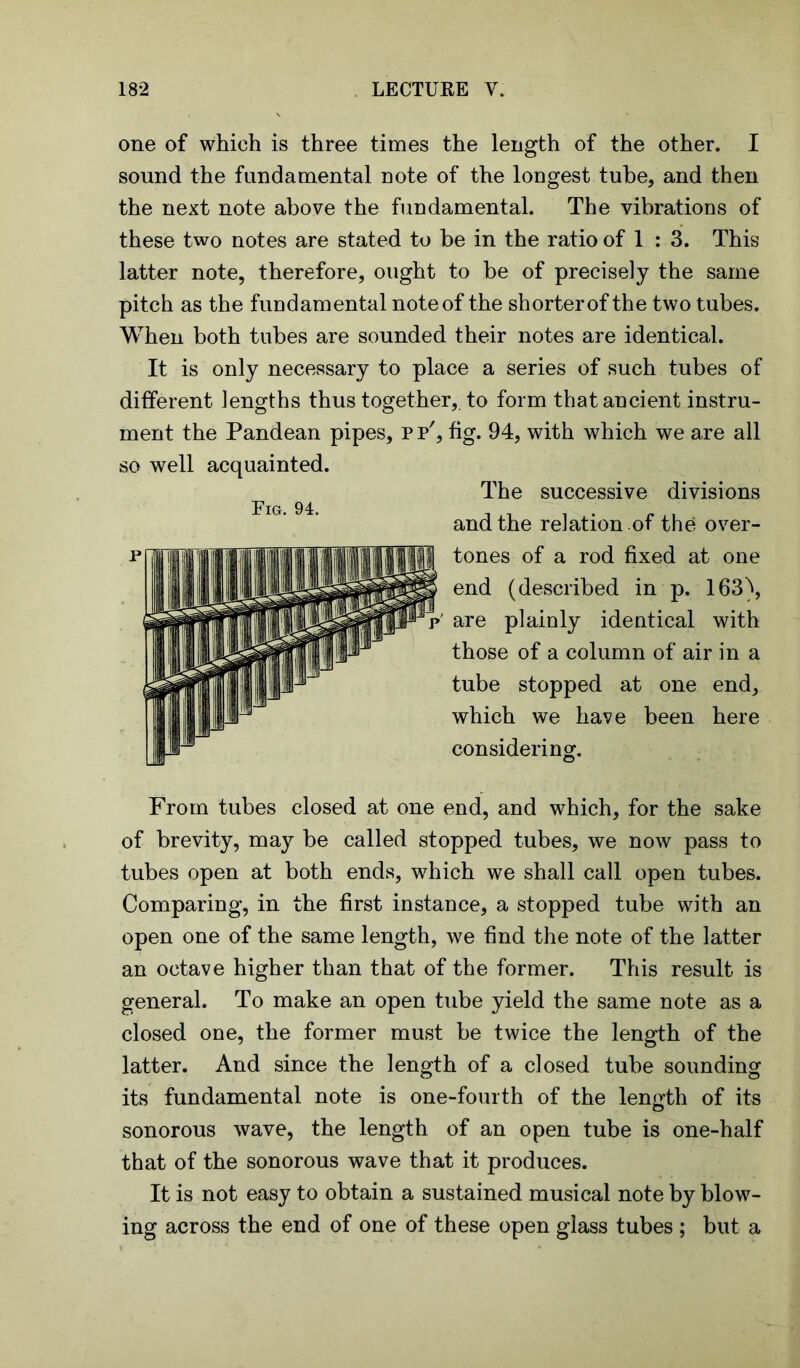 one of which is three times the length of the other. I sound the fundamental note of the longest tube, and then the next note above the fundamental. The vibrations of these two notes are stated to be in the ratio of 1 : 3. This latter note, therefore, ought to be of precisely the same pitch as the fundamental note of the shorter of the two tubes. When both tubes are sounded their notes are identical. It is only necessary to place a series of such tubes of different lengths thus together,, to form that ancient instru- ment the Pandean pipes, pp', fig. 94, with which we are all so well acquainted. The successive divisions and the relation of the over- tones of a rod fixed at one end (described in p. 163\ are plainly identical with those of a column of air in a tube stopped at one end, which we have been here considering. From tubes closed at one end, and which, for the sake of brevity, may be called stopped tubes, we now pass to tubes open at both ends, which we shall call open tubes. Comparing, in the first instance, a stopped tube with an open one of the same length, we find the note of the latter an octave higher than that of the former. This result is general. To make an open tube yield the same note as a closed one, the former must be twice the length of the latter. And since the length of a closed tube sounding its fundamental note is one-fourth of the length of its sonorous wave, the length of an open tube is one-half that of the sonorous wave that it produces. It is not easy to obtain a sustained musical note by blow- ing across the end of one of these open glass tubes ; but a