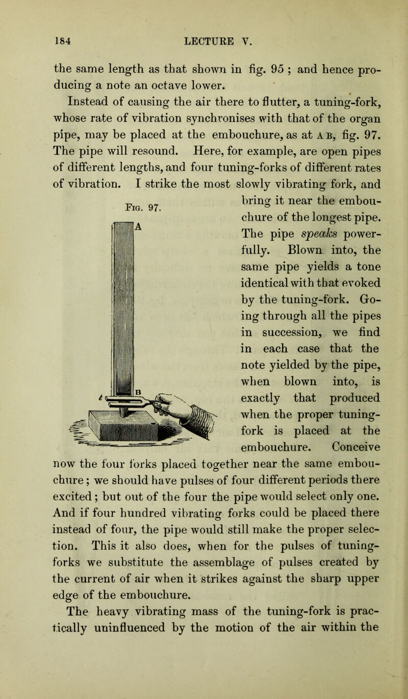 the same length as that shown in fig. 95 ; and hence pro- ducing a note an octave lower. Instead of causing the air there to flutter, a tuning-fork, whose rate of vibration synchronises with that of the organ pipe, may be placed at the embouchure, as at A b, fig. 97. The pipe will resound. Here, for example, are open pipes of different lengths, and four tuning-forks of different rates of vibration. I strike the most slowly vibrating fork, and bring it near the embou- chure of the longest pipe. The pipe speaks power- fully. Blown into, the same pipe yields a tone identical with that evoked by the tuning-fork. Go- ing through all the pipes in succession, we find in each case that the note yielded by the pipe, when blown into, is exactly that produced when the proper tuning- fork is placed at the embouchure. Conceive now the four forks placed together near the same embou- chure ; we should have pulses of four different periods there excited; but out of the four the pipe would select only one. And if four hundred vibrating forks could be placed there instead of four, the pipe would still make the proper selec- tion. This it also does, when for the pulses of tuning- forks we substitute the assemblage of pulses created by the current of air when it strikes against the sharp upper edge of the embouchure. The heavy vibrating mass of the tuning-fork is prac- tically uninfluenced by the motion of the air within the Fig. 97. IfflA