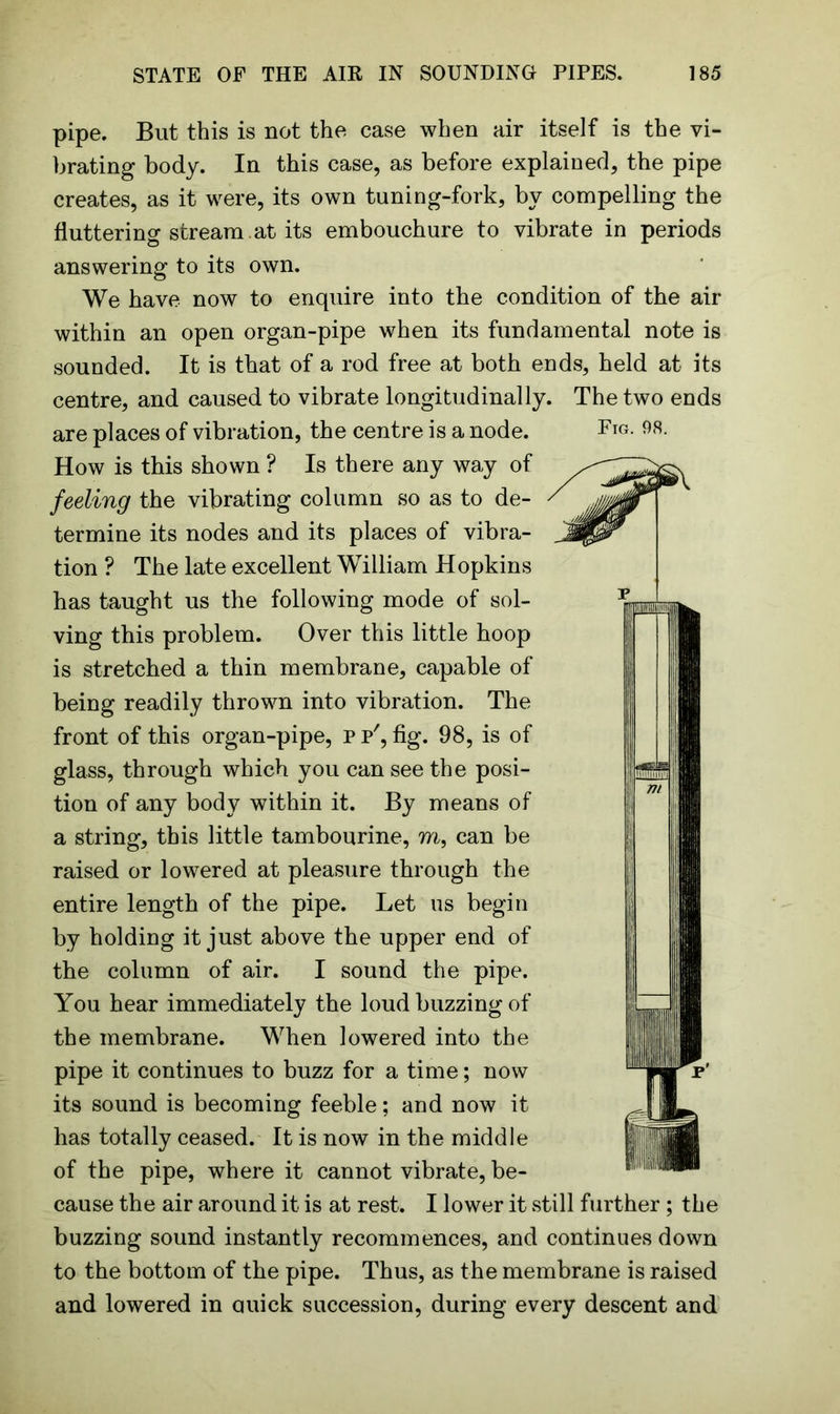 pipe. But this is not the case when air itself is the vi- brating body. In this case, as before explained, the pipe creates, as it were, its own tuning-fork, by compelling the fluttering stream .at its embouchure to vibrate in periods answering to its own. We have now to enquire into the condition of the air within an open organ-pipe when its fundamental note is sounded. It is that of a rod free at both ends, held at its centre, and caused to vibrate longitudinally. The two ends are places of vibration, the centre is a node. How is this shown ? Is there any way of feeling the vibrating column so as to de- termine its nodes and its places of vibra- tion ? The late excellent William Hopkins has taught us the following mode of sol- ving this problem. Over this little hoop is stretched a thin membrane, capable of being readily thrown into vibration. The front of this organ-pipe, p p', fig. 98, is of glass, through which you can see the posi- tion of any body within it. By means of a string, this little tambourine, m, can be raised or lowered at pleasure through the entire length of the pipe. Let us begin by holding it just above the upper end of the column of air. I sound the pipe. You hear immediately the loud buzzing of the membrane. When lowered into the pipe it continues to buzz for a time; now its sound is becoming feeble; and now it has totally ceased. It is now in the middle of the pipe, where it cannot vibrate, be- cause the air around it is at rest. I lower it still further ; the buzzing sound instantly recommences, and continues down to the bottom of the pipe. Thus, as the membrane is raised and lowered in quick succession, during every descent and