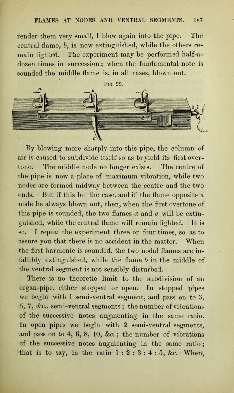 render them very small, I blow again into the pipe. The central flame, b, is now extinguished, while the others re- main lighted. The experiment may be performed half-a- dozen times in succession; when the fundamental note is sounded the middle flame is, in all cases, blown out. Fig. 99. By blowing more sharply into this pipe, the column of air is caused to subdivide itself so as to yield its first over- tone. The middle node no longer exists. The centre of the pipe is now a place of maximum vibration, while two nodes are formed midway between the centre and the two ends. But if this be the case, and if the flame opposite a node be always blown out, then, when the first overtone of this pipe is sounded, the two flames a and c will be extin- guished, while the central flame will remain lighted. It is so. I repeat the experiment three or four times, so as to assure you that there is no accident in the matter. When the first harmonic is sounded, the two nodal flames are in- fallibly extinguished, while the flame 6 in the middle of the ventral segment is not sensibly disturbed. There is no theoretic limit to the subdivision of an organ-pipe, either stopped or open. In stopped pipes we begin with 1 semi-ventral segment, and pass on to 3, 5, 7, &c., semi-ventral segments ; the num ber of vibrations of the successive notes augmenting in the same ratio. In open pipes we begin with 2 semi-ventral segments, and pass on to 4, 6, 8, 10, &c.; the number of vibrations of the successive notes augmenting in the same ratio; that is to say, in the ratio 1 : 2 : 3 : 4 : 5, &c. When,