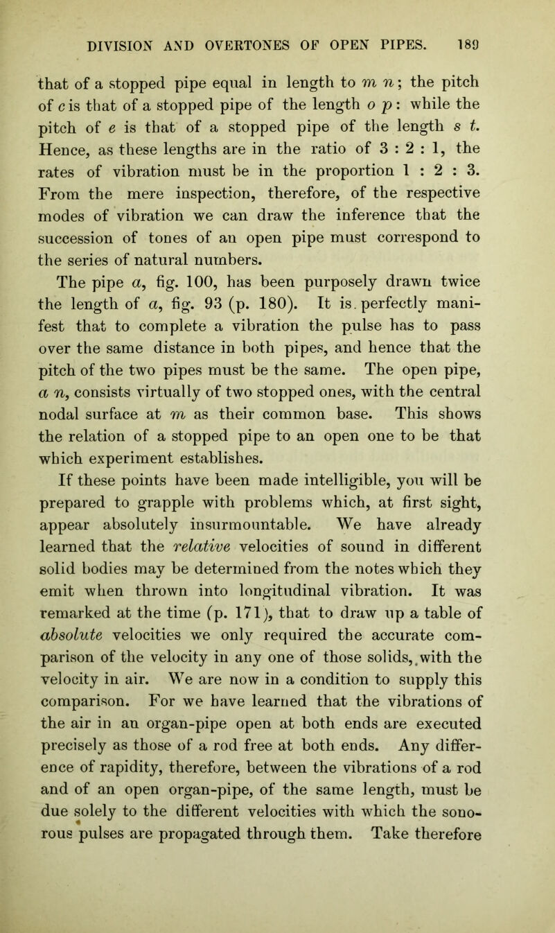 that of a stopped pipe equal in length to m n; the pitch of c is that of a stopped pipe of the length o p : while the pitch of e is that of a stopped pipe of the length s t. Hence, as these lengths are in the ratio of 3 : 2 : 1, the rates of vibration must be in the proportion 1:2:3. From the mere inspection, therefore, of the respective modes of vibration we can draw the inference that the succession of tones of an open pipe must correspond to the series of natural numbers. The pipe a, fig. 100, has been purposely drawn twice the length of a, fig. 93 (p. 180). It is. perfectly mani- fest that to complete a vibration the pulse has to pass over the same distance in both pipes, and hence that the pitch of the two pipes must be the same. The open pipe, a n, consists virtually of two stopped ones, with the central nodal surface at m as their common base. This shows the relation of a stopped pipe to an open one to be that which experiment establishes. If these points have been made intelligible, you will be prepared to grapple with problems which, at first sight, appear absolutely insurmountable. We have already learned that the relative velocities of sound in different solid bodies may be determined from the notes which they emit when thrown into longitudinal vibration. It was remarked at the time (p. 171), that to draw up a table of absolute velocities we only required the accurate com- parison of the velocity in any one of those solids,.with the velocity in air. We are now in a condition to supply this comparison. For we have learned that the vibrations of the air in an organ-pipe open at both ends are executed precisely as those of a rod free at both ends. Any differ- ence of rapidity, therefore, between the vibrations of a rod and of an open organ-pipe, of the same length, must be due solely to the different velocities with which the sono- rous pulses are propagated through them. Take therefore