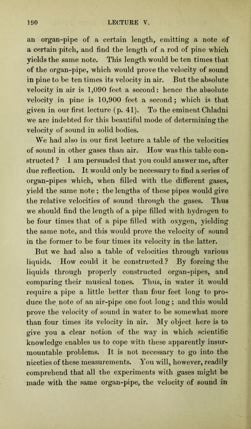 an organ-pipe of a certain length, emitting a note of a certain pitch, and find the length of a rod of pine which yields the same note. This length would be ten times that of the organ-pipe, which would prove the velocity of sound in pine to be ten times its velocity in air. But the absolute velocity in air is 1,090 feet a second: hence the absolute velocity in pine is 10,900 feet a second ; which is that given in our first lecture (p. 41). To the eminent Chladni we are indebted for this beautiful mode of determining the velocity of sound in solid bodies. We had also in our first lecture a table of the velocities of sound in other gases than air. How was this table con- structed ? I am persuaded that you could answer me, after due reflection. It would only be necessary to find a series of organ-pipes which, when filled with the different gases, yield the same note ; the lengths of these pipes would give the relative velocities of sound through the gases. Thus we should find the length of a pipe filled with hydrogen to be four times that of a pipe filled with oxygen, yielding the same note, and this would prove the velocity of sound in the former to be four times its velocity in the latter. But we had also a table of velocities through various liquids. How could it be constructed ? By forcing the liquids through properly constructed organ-pipes, and comparing their musical tones. Thus, in water it would require a pipe a little better than four feet long to pro- duce the note of an air-pipe one foot long ; and this would prove the velocity of sound in water to be somewhat more than four times its velocity in air. My object here is to give you a clear notion of the wa}^ in which scientific knowledge enables us to cope with these apparently insur- mountable problems. It is not necessary to go into the niceties of these measurements. You will, however, readily comprehend that all the experiments with gases might be made with the same organ-pipe, the velocity of sound in