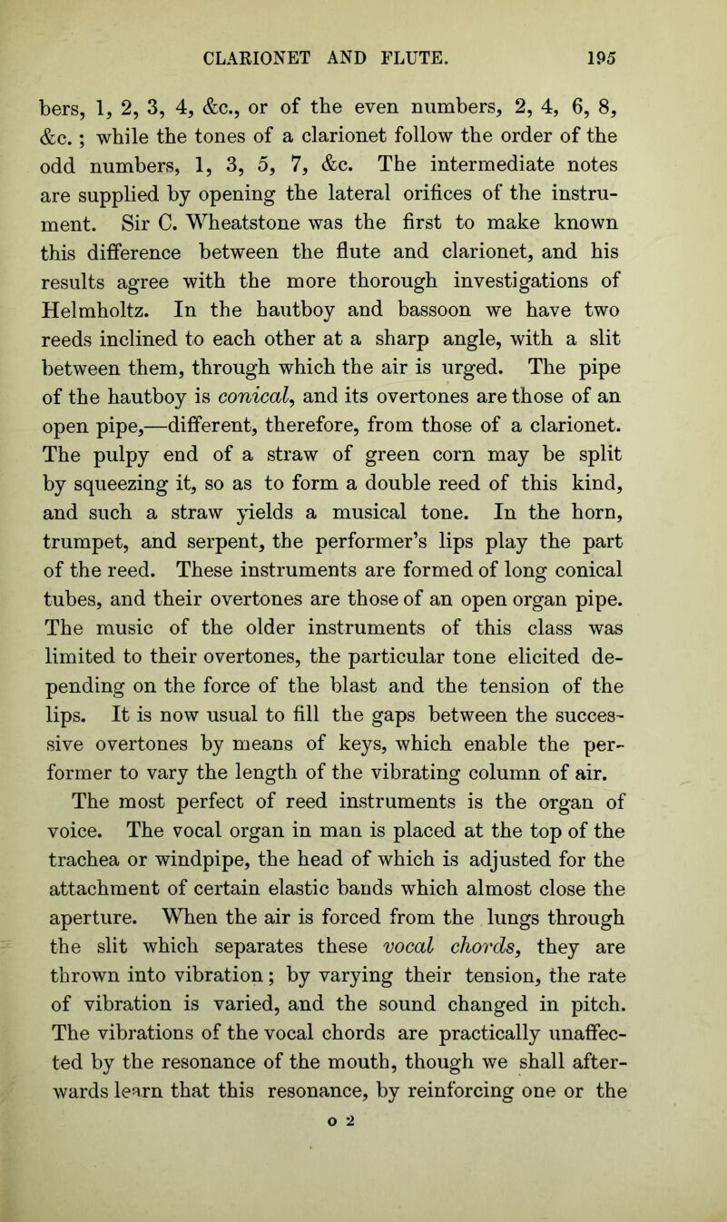 bers, 1, 2, 3, 4, &c., or of the even numbers, 2, 4, 6, 8, &c.; while the tones of a clarionet follow the order of the odd numbers, 1, 3, 5, 7, &c. The intermediate notes are supplied by opening the lateral orifices of the instru- ment. Sir C. Wheatstone was the first to make known this difference between the flute and clarionet, and his results agree with the more thorough investigations of Helmholtz. In the hautboy and bassoon we have two reeds inclined to each other at a sharp angle, with a slit between them, through which the air is urged. The pipe of the hautboy is conical, and its overtones are those of an open pipe,—different, therefore, from those of a clarionet. The pulpy end of a straw of green corn may be split by squeezing it, so as to form a double reed of this kind, and such a straw yields a musical tone. In the horn, trumpet, and serpent, the performer’s lips play the part of the reed. These instruments are formed of long conical tubes, and their overtones are those of an open organ pipe. The music of the older instruments of this class was limited to their overtones, the particular tone elicited de- pending on the force of the blast and the tension of the lips. It is now usual to fill the gaps between the succes- sive overtones by means of keys, which enable the per- former to vary the length of the vibrating column of air. The most perfect of reed instruments is the organ of voice. The vocal organ in man is placed at the top of the trachea or windpipe, the head of which is adjusted for the attachment of certain elastic bands which almost close the aperture. When the air is forced from the lungs through the slit which separates these vocal chords, they are thrown into vibration; by varying their tension, the rate of vibration is varied, and the sound changed in pitch. The vibrations of the vocal chords are practically unaffec- ted by the resonance of the mouth, though we shall after- wards learn that this resonance, by reinforcing one or the