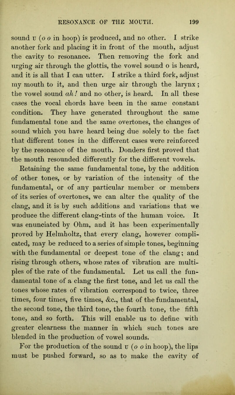 sound u (o o in hoop) is produced, and no other. I strike another fork and placing it in front of the mouth, adjust the cavity to resonance. Then removing the fork and urging air through the glottis, the vowel sound o is heard, and it is all that I can utter. I strike a third fork, adjust my mouth to it, and then urge air through the larynx ; the vowel sound ah! and no other, is heard. In all these cases the vocal chords have been in the same constant condition. They have generated throughout the same fundamental tone and the same overtones, the changes of sound which you have heard being due solely to the fact that different tones in the different cases were reinforced by the resonance of the mouth. Donders first proved that the mouth resounded differently for the different vowels. Retaining the same fundamental tone, by the addition of other tones, or by variation of the intensity of the fundamental, or of any particular member or members of its series of overtones, we can alter the quality of the clang, and it is by such additions and variations that we produce the different clang-tints of the human voice. It was enunciated by Ohm, and it has been experimentally proved by Helmholtz, that every clang, however compli- cated, may be reduced to a series of simple tones, beginning with the fundamental or deepest tone of the clang; and rising through others, whose rates of vibration are multi- ples of the rate of the fundamental. Let us call the fun- damental tone of a clang the first tone, and let us call the tones whose rates of vibration correspond to twice, three times, four times, five times, &c., that of the fundamental, the second tone, the third tone, the fourth tone, the fifth tone, and so forth. This will enable us to define with greater clearness the manner in which such tones are blended in the production of vowel sounds. For the production of the sound u (o o in hoop), the lips must be pushed forward, so as to make the cavity of