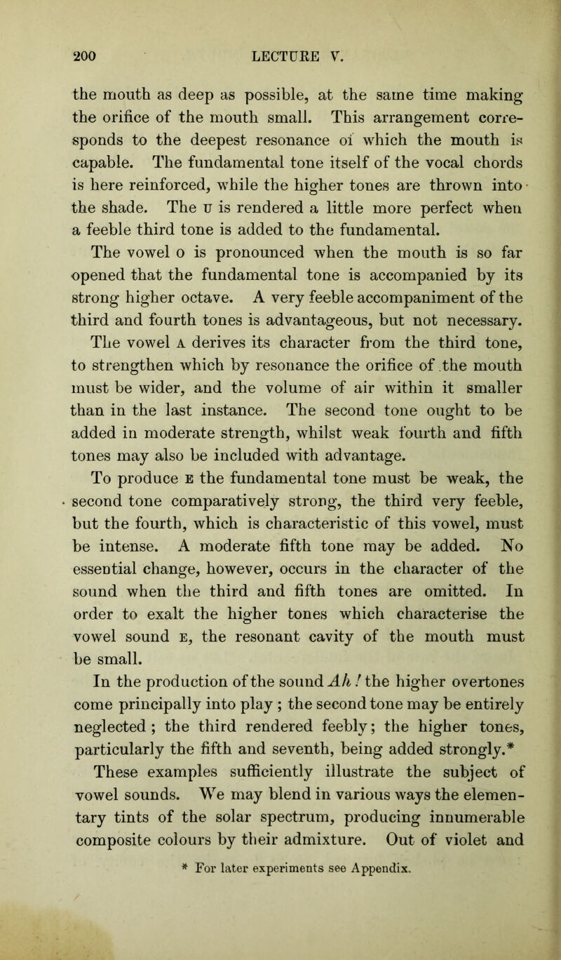 the mouth as deep as possible, at the same time making the orifice of the mouth small. This arrangement corre- sponds to the deepest resonance oi which the mouth is capable. The fundamental tone itself of the vocal chords is here reinforced, while the higher tones are thrown into the shade. The u is rendered a little more perfect when a feeble third tone is added to the fundamental. The vowel o is pronounced when the mouth is so far opened that the fundamental tone is accompanied by its strong higher octave. A very feeble accompaniment of the third and fourth tones is advantageous, but not necessary. The vowel A derives its character from the third tone, to strengthen which by resonance the orifice of the mouth must be wider, and the volume of air within it smaller than in the last instance. The second tone ought to be added in moderate strength, whilst weak fourth and fifth tones may also be included with advantage. To produce e the fundamental tone must be weak, the second tone comparatively strong, the third very feeble, but the fourth, which is characteristic of this vowel, must be intense. A moderate fifth tone may be added. No essential change, however, occurs in the character of the sound when the third and fifth tones are omitted. In order to exalt the higher tones which characterise the vowel sound e, the resonant cavity of the mouth must be small. In the production of the sound Ah! the higher overtones come principally into play ; the second tone may be entirely neglected; the third rendered feebly; the higher tones, particularly the fifth and seventh, being added strongly.* These examples sufficiently illustrate the subject of vowel sounds. We may blend in various ways the elemen- tary tints of the solar spectrum, producing innumerable composite colours by their admixture. Out of violet and * For later experiments see Appendix.