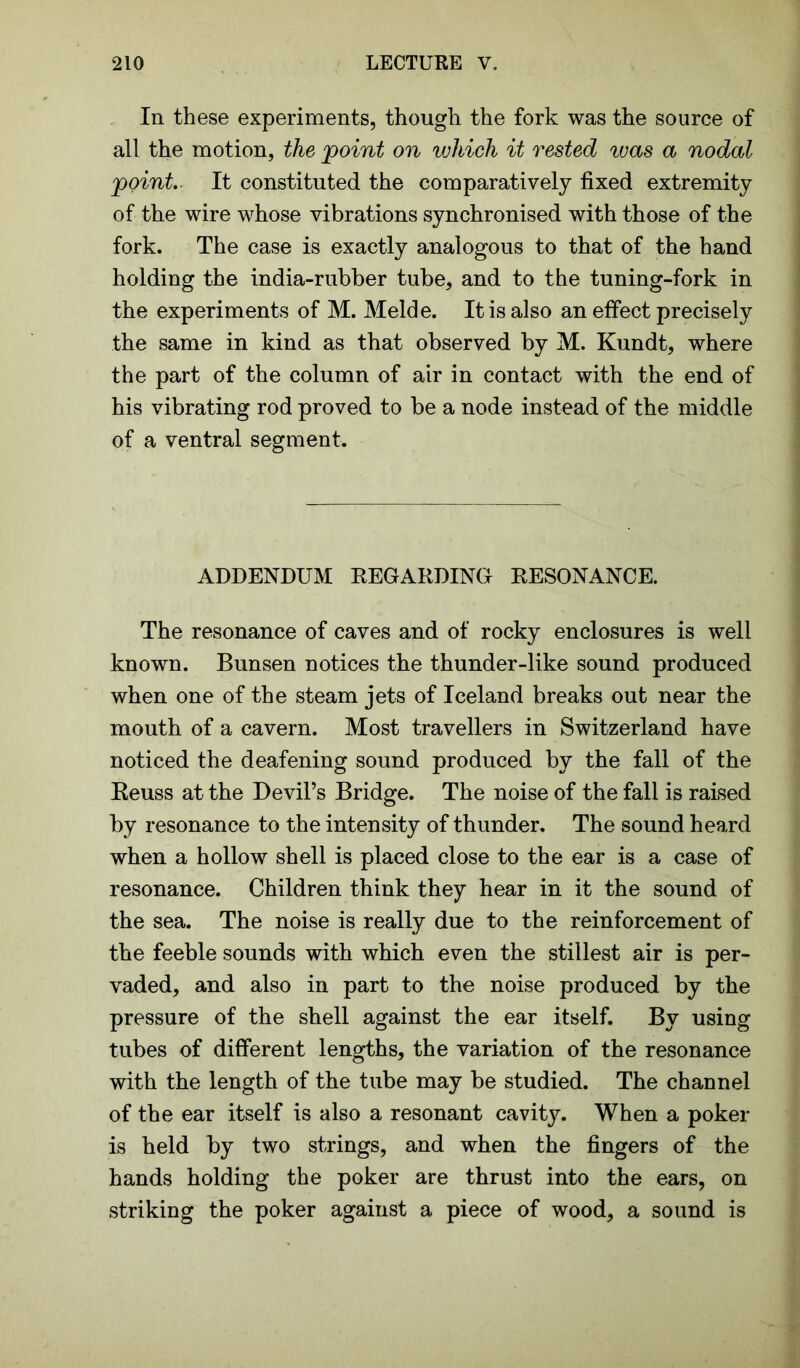 In these experiments, though the fork was the source of all the motion, the point on which it rested ivas a nodal point. It constituted the comparatively fixed extremity of the wire whose vibrations synchronised with those of the fork. The case is exactly analogous to that of the hand holding the india-rubber tube, and to the tuning-fork in the experiments of M. Melde. It is also an effect precisely the same in kind as that observed by M. Kundt, where the part of the column of air in contact with the end of his vibrating rod proved to be a node instead of the middle of a ventral segment. ADDENDUM REGARDING RESONANCE. The resonance of caves and of rocky enclosures is well known. Bunsen notices the thunder-like sound produced when one of the steam jets of Iceland breaks out near the mouth of a cavern. Most travellers in Switzerland have noticed the deafening sound produced by the fall of the Reuss at the Devil’s Bridge. The noise of the fall is raised by resonance to the intensity of thunder. The sound heard when a hollow shell is placed close to the ear is a case of resonance. Children think they hear in it the sound of the sea. The noise is really due to the reinforcement of the feeble sounds with which even the stillest air is per- vaded, and also in part to the noise produced by the pressure of the shell against the ear itself. By using tubes of different lengths, the variation of the resonance with the length of the tube may be studied. The channel of the ear itself is also a resonant cavity. When a poker is held by two strings, and when the fingers of the hands holding the poker are thrust into the ears, on striking the poker against a piece of wood, a sound is