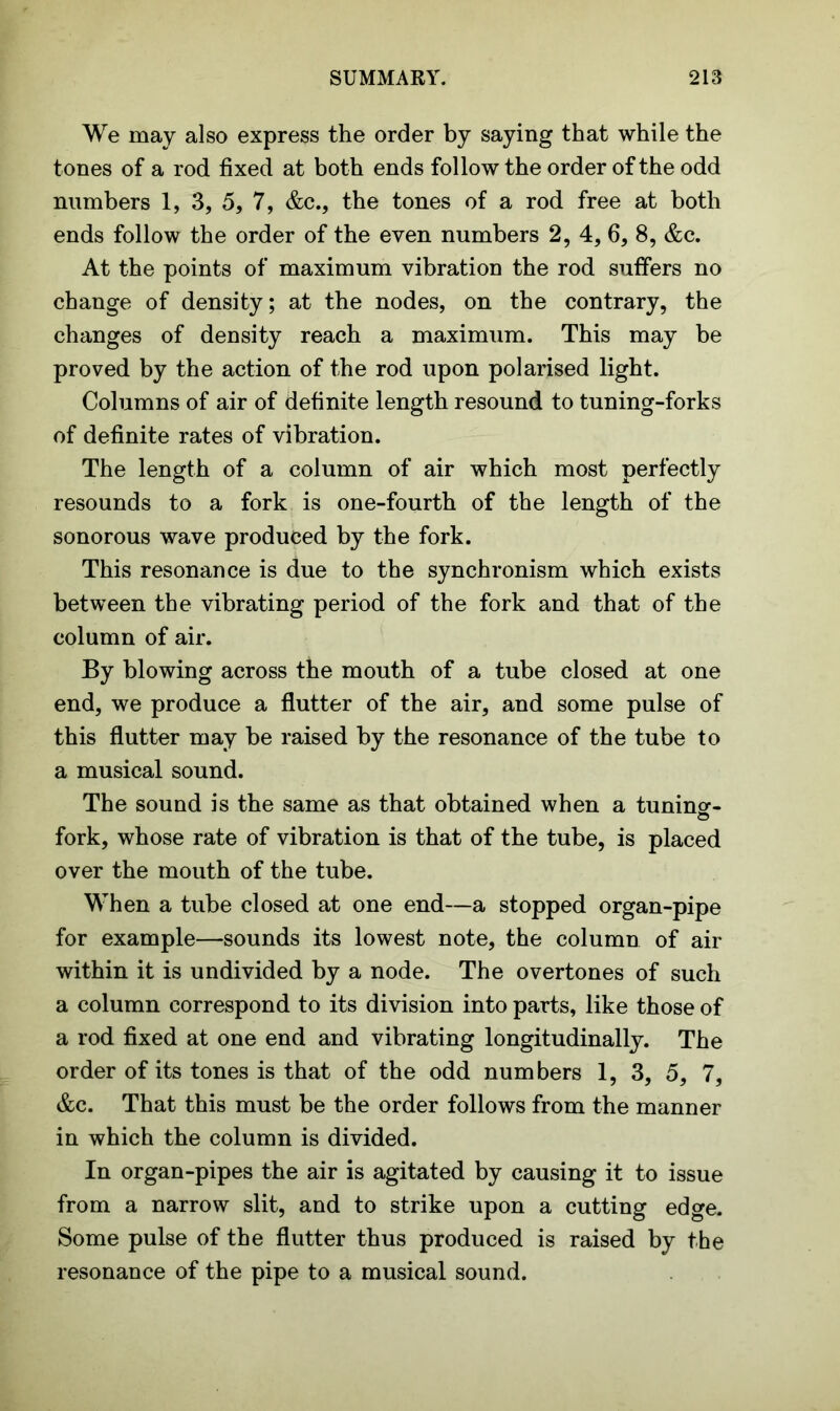 We may also express the order by saying that while the tones of a rod fixed at both ends follow the order of the odd numbers 1, 3, 5, 7, &c., the tones of a rod free at both ends follow the order of the even numbers 2, 4, 6, 8, &c. At the points of maximum vibration the rod suffers no change of density; at the nodes, on the contrary, the changes of density reach a maximum. This may be proved by the action of the rod upon polarised light. Columns of air of definite length resound to tuning-forks of definite rates of vibration. The length of a column of air which most perfectly resounds to a fork is one-fourth of the length of the sonorous wave produced by the fork. This resonance is due to the synchronism which exists between the vibrating period of the fork and that of the column of air. By blowing across the mouth of a tube closed at one end, we produce a flutter of the air, and some pulse of this flutter may be raised by the resonance of the tube to a musical sound. The sound is the same as that obtained when a tuning-- o fork, whose rate of vibration is that of the tube, is placed over the mouth of the tube. When a tube closed at one end—a stopped organ-pipe for example—sounds its lowest note, the column of air within it is undivided by a node. The overtones of such a column correspond to its division into parts, like those of a rod fixed at one end and vibrating longitudinally. The order of its tones is that of the odd numbers 1, 3, 5, 7, &c. That this must be the order follows from the manner in which the column is divided. In organ-pipes the air is agitated by causing it to issue from a narrow slit, and to strike upon a cutting edge. Some pulse of the flutter thus produced is raised by the resonance of the pipe to a musical sound.