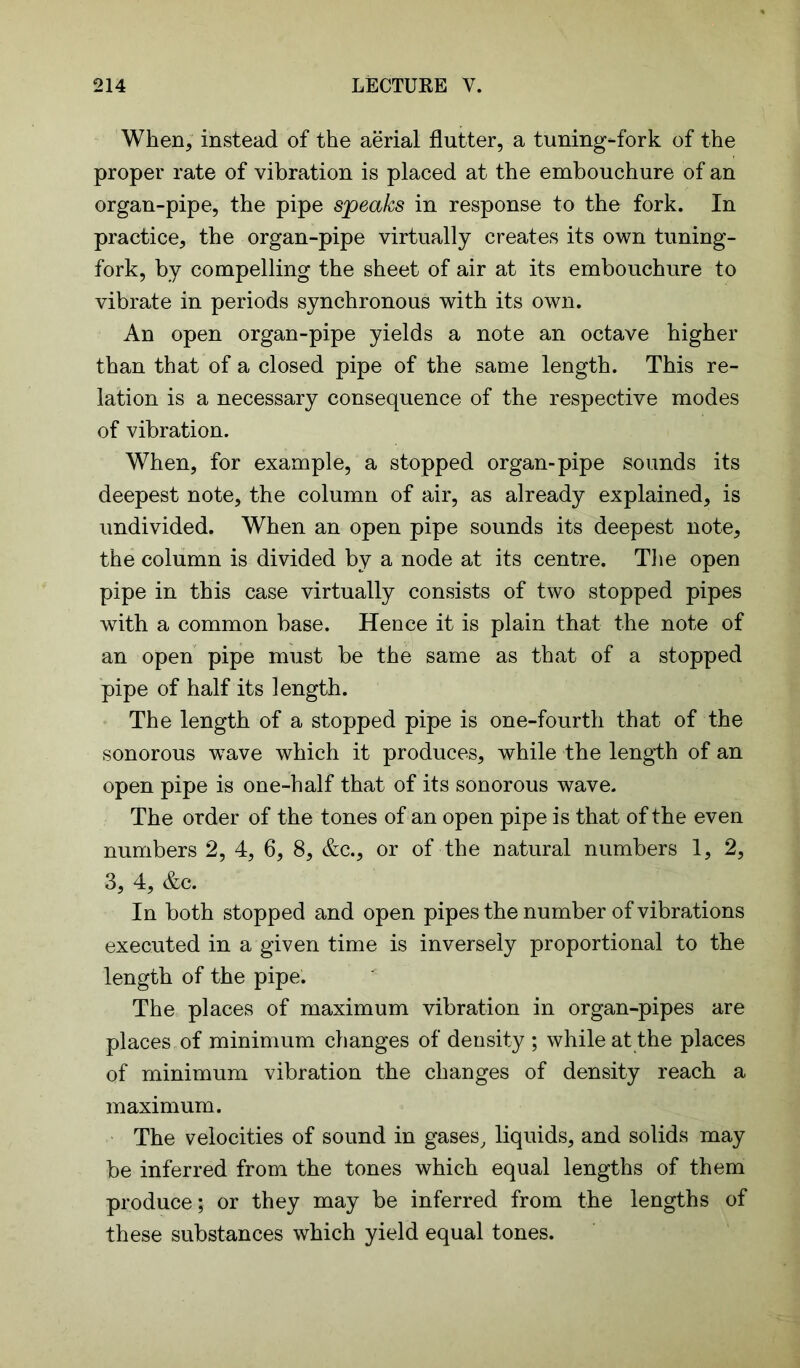 When, instead of the aerial flutter, a tuning-fork of the proper rate of vibration is placed at the embouchure of an organ-pipe, the pipe speaks in response to the fork. In practice, the organ-pipe virtually creates its own tuning- fork, by compelling the sheet of air at its embouchure to vibrate in periods synchronous with its own. An open organ-pipe yields a note an octave higher than that of a closed pipe of the same length. This re- lation is a necessary consequence of the respective modes of vibration. When, for example, a stopped organ-pipe sounds its deepest note, the column of air, as already explained, is undivided. When an open pipe sounds its deepest note, the column is divided by a node at its centre. The open pipe in this case virtually consists of two stopped pipes with a common base. Hence it is plain that the note of an open pipe must be the same as that of a stopped pipe of half its length. The length of a stopped pipe is one-fourth that of the sonorous wave which it produces, while the length of an open pipe is one-half that of its sonorous wave. The order of the tones of an open pipe is that of the even numbers 2, 4, 6, 8, &c., or of the natural numbers 1, 2, 3, 4, &c. In both stopped and open pipes the number of vibrations executed in a given time is inversely proportional to the length of the pipe. The places of maximum vibration in organ-pipes are places of minimum changes of density ; while at the places of minimum vibration the changes of density reach a maximum. The velocities of sound in gases, liquids, and solids may be inferred from the tones which equal lengths of them produce; or they may be inferred from the lengths of these substances which yield equal tones.