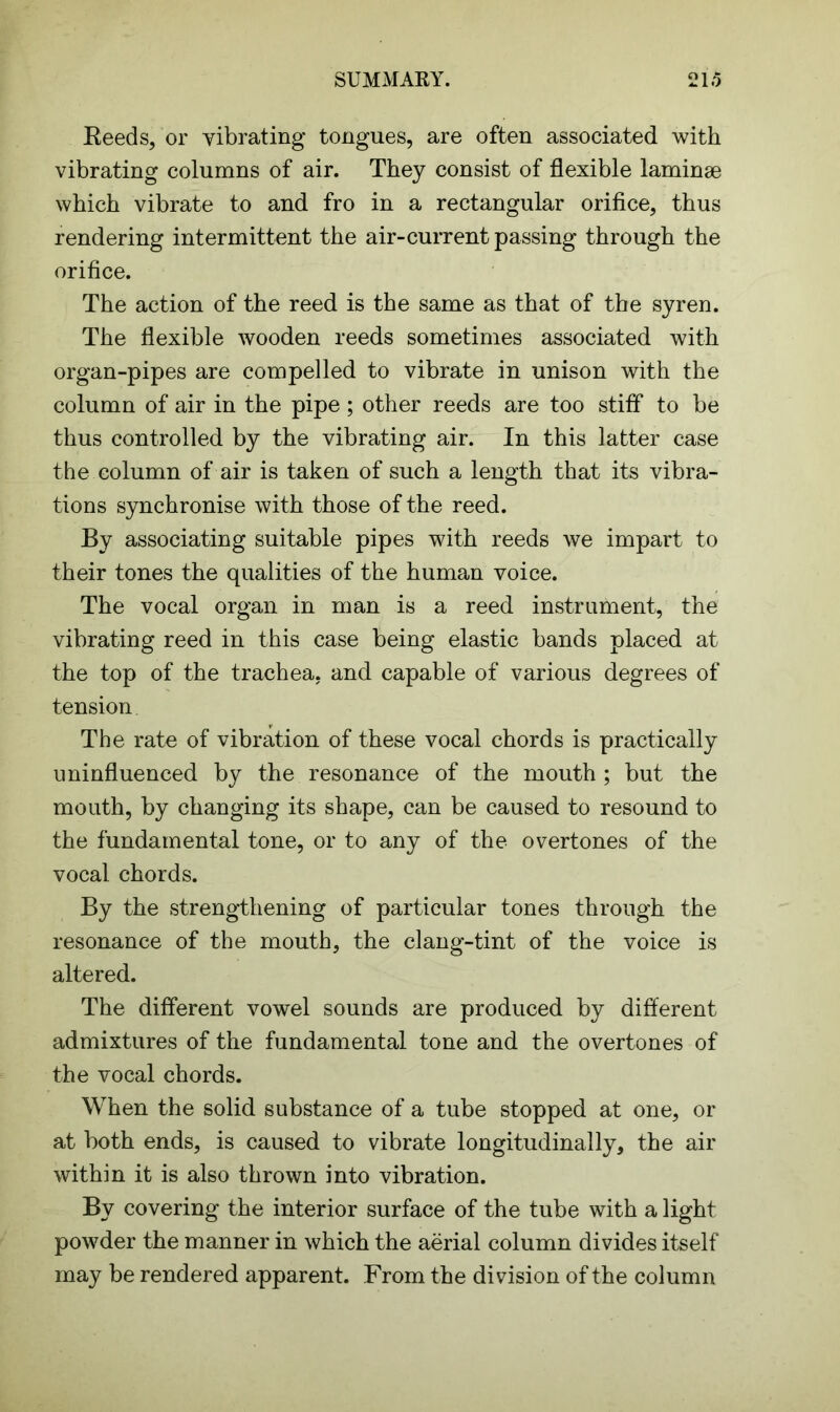 Reeds, or vibrating tongues, are often associated with vibrating columns of air. They consist of flexible laminae which vibrate to and fro in a rectangular orifice, thus rendering intermittent the air-current passing through the orifice. The action of the reed is the same as that of the syren. The flexible wooden reeds sometimes associated with organ-pipes are compelled to vibrate in unison with the column of air in the pipe; other reeds are too stiff to be thus controlled by the vibrating air. In this latter case the column of air is taken of such a length that its vibra- tions synchronise with those of the reed. By associating suitable pipes with reeds we impart to their tones the qualities of the human voice. The vocal organ in man is a reed instrument, the vibrating reed in this case being elastic bands placed at the top of the trachea, and capable of various degrees of tension The rate of vibration of these vocal chords is practically uninfluenced by the resonance of the mouth; but the mouth, by changing its shape, can be caused to resound to the fundamental tone, or to any of the overtones of the vocal chords. By the strengthening of particular tones through the resonance of the mouth, the clang-tint of the voice is altered. The different vowel sounds are produced by different admixtures of the fundamental tone and the overtones of the vocal chords. When the solid substance of a tube stopped at one, or at both ends, is caused to vibrate longitudinally, the air within it is also thrown into vibration. By covering the interior surface of the tube with a light powder the manner in which the aerial column divides itself may be rendered apparent. From the division of the column