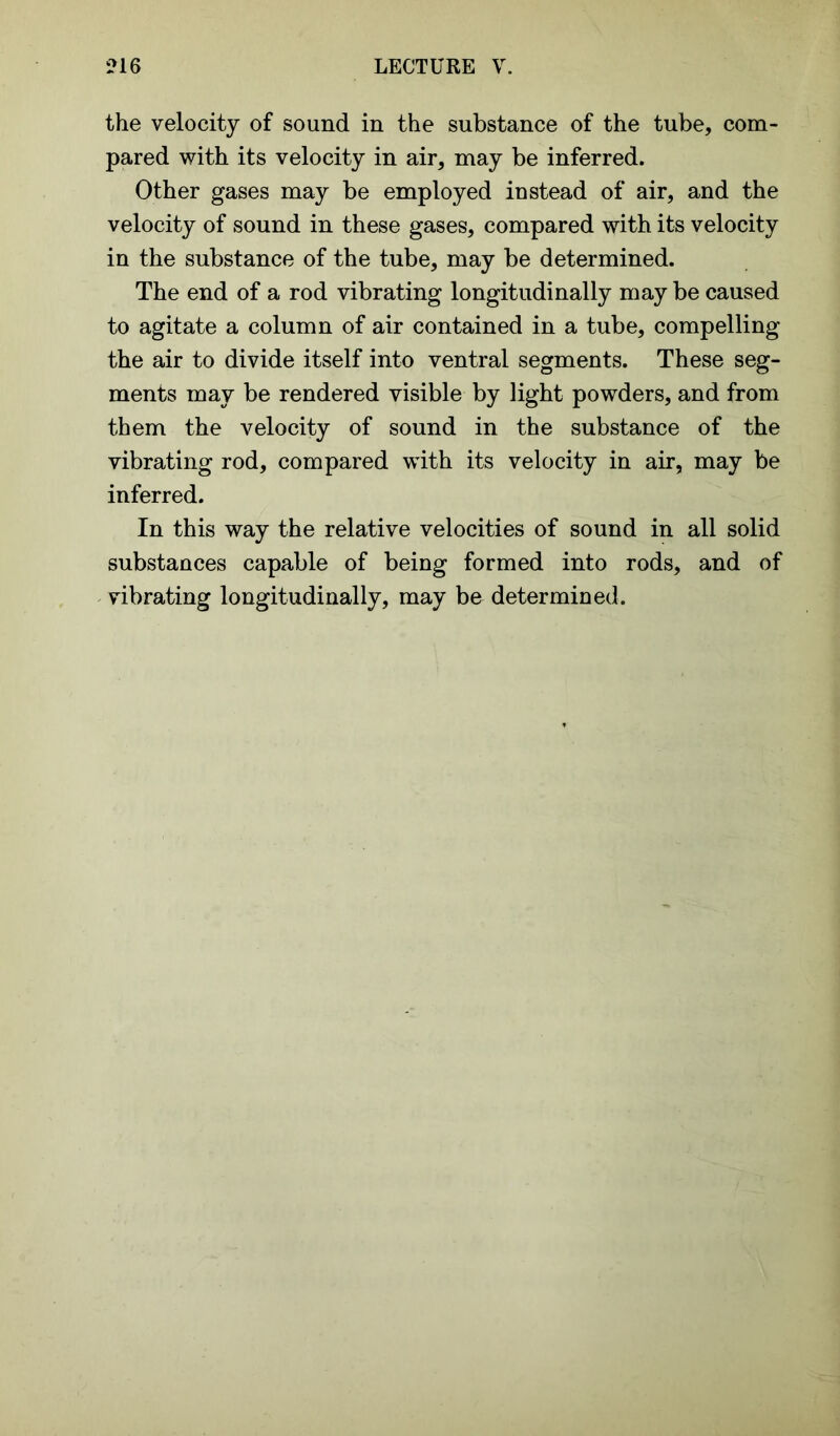 the velocity of sound in the substance of the tube, com- pared with its velocity in air, may be inferred. Other gases may be employed instead of air, and the velocity of sound in these gases, compared with its velocity in the substance of the tube, may be determined. The end of a rod vibrating longitudinally may be caused to agitate a column of air contained in a tube, compelling the air to divide itself into ventral segments. These seg- ments may be rendered visible by light powders, and from them the velocity of sound in the substance of the vibrating rod, compared with its velocity in air, may be inferred. In this way the relative velocities of sound in all solid substances capable of being formed into rods, and of vibrating longitudinally, may be determined.