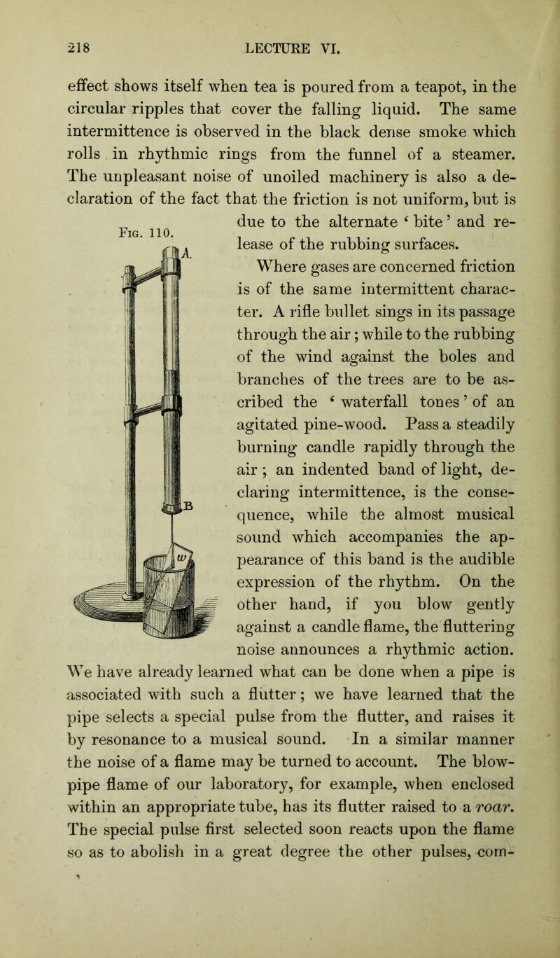 effect shows itself when tea is poured from a teapot, in the circular ripples that cover the falling liquid. The same intermittence is observed in the black dense smoke which rolls in rhythmic rings from the funnel of a steamer. The unpleasant noise of unoiled machinery is also a de- claration of the fact that the friction is not uniform, but is due to the alternate ‘ bite ’ and re- lease of the rubbing surfaces. Where gases are concerned friction is of the same intermittent charac- ter. A rifle bullet sings in its passage through the air; while to the rubbing of the wind against the boles and branches of the trees are to be as- cribed the c waterfall tones ’ of an agitated pine-wood. Pass a steadily burning candle rapidly through the air; an indented band of light, de- claring intermittence, is the conse- quence, while the almost musical sound which accompanies the ap- pearance of this band is the audible expression of the rhythm. On the other hand, if you blow against a candle flame, the fluttering noise announces a rhythmic action. We have already learned what can be done when a pipe is associated with such a flutter; we have learned that the pipe selects a special pulse from the flutter, and raises it by resonance to a musical sound. In a similar manner the noise of a flame may be turned to account. The blow- pipe flame of our laboratory, for example, when enclosed within an appropriate tube, has its flutter raised to a roar. The special pulse first selected soon reacts upon the flame so as to abolish in a great degree the other pulses, corn-