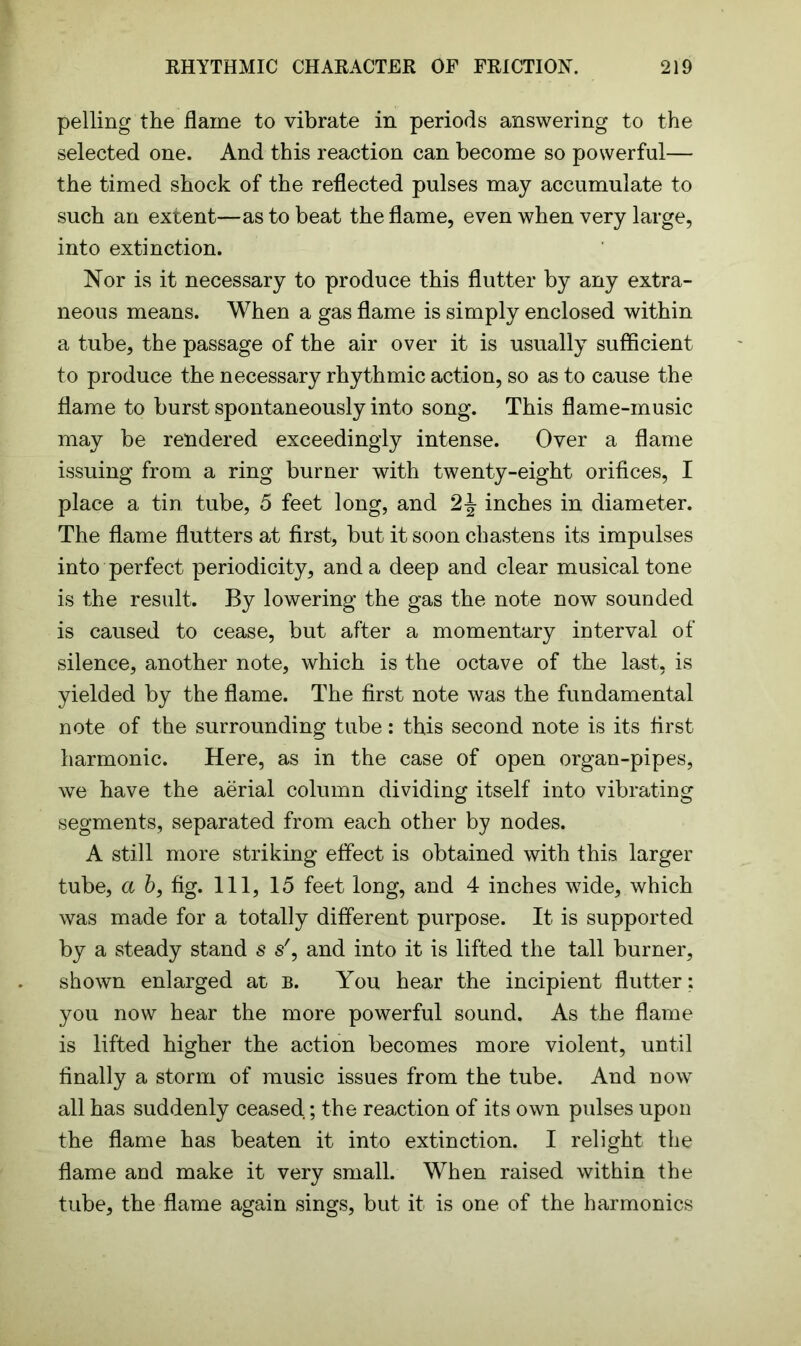 pelling the flame to vibrate in periods answering to the selected one. And this reaction can become so powerful— the timed shock of the reflected pulses may accumulate to such an extent—as to beat the flame, even when very large, into extinction. Nor is it necessary to produce this flutter by any extra- neous means. When a gas flame is simply enclosed within a tube, the passage of the air over it is usually sufficient to produce the necessary rhythmic action, so as to cause the flame to burst spontaneously into song. This flame-music may be rendered exceedingly intense. Over a flame issuing from a ring burner with twenty-eight orifices, I place a tin tube, 5 feet long, and 2\ inches in diameter. The flame flutters at first, but it soon chastens its impulses into perfect periodicity, and a deep and clear musical tone is the result. By lowering the gas the note now sounded is caused to cease, but after a momentary interval of silence, another note, which is the octave of the last, is yielded by the flame. The first note was the fundamental note of the surrounding tube: this second note is its first harmonic. Here, as in the case of open organ-pipes, we have the aerial column dividing itself into vibrating segments, separated from each other by nodes. A still more striking effect is obtained with this larger tube, a bf fig. Ill, 15 feet long, and 4 inches wide, which was made for a totally different purpose. It is supported by a steady stand s s', and into it is lifted the tall burner, shown enlarged at b. You hear the incipient flutter: you now hear the more powerful sound. As the flame is lifted higher the action becomes more violent, until finally a storm of music issues from the tube. And now all has suddenly ceased; the reaction of its own pulses upon the flame has beaten it into extinction. I relight the flame and make it very small. When raised within the tube, the flame again sings, but it is one of the harmonics