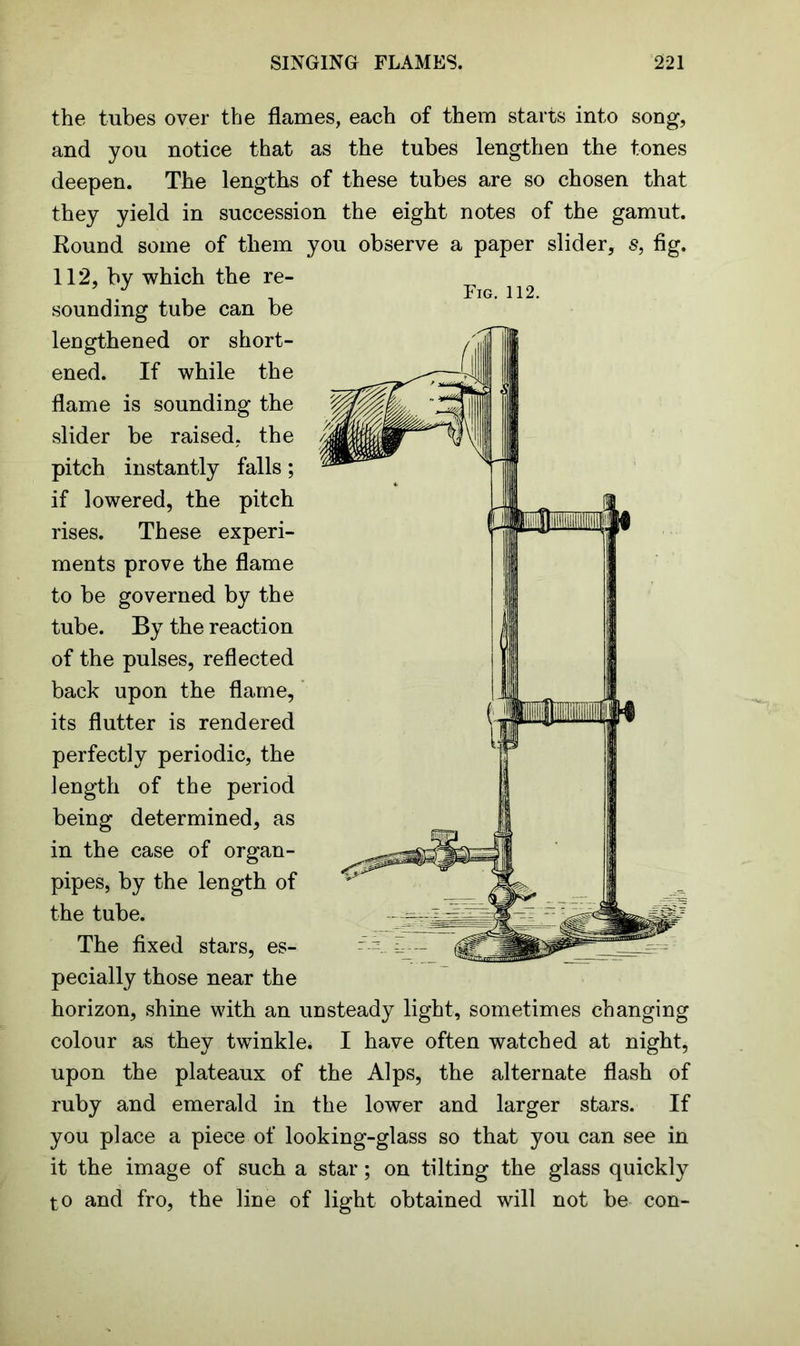 Fig. 112. <37 the tubes over the flames, each of them starts into song, and you notice that as the tubes lengthen the tones deepen. The lengths of these tubes are so chosen that they yield in succession the eight notes of the gamut. Round some of them you observe a paper slider, s, fig. 112, by which the re- sounding tube can be lengthened or short- ened. If while the flame is sounding the slider be raised, the pitch instantly falls; if lowered, the pitch rises. These experi- ments prove the flame to be governed by the tube. By the reaction of the pulses, reflected back upon the flame, its flutter is rendered perfectly periodic, the length of the period being determined, as in the case of organ- pipes, by the length of the tube. The fixed stars, es- pecially those near the horizon, shine with an unsteady light, sometimes changing colour as they twinkle. I have often watched at night, upon the plateaux of the Alps, the alternate flash of ruby and emerald in the lower and larger stars. If you place a piece of looking-glass so that you can see in it the image of such a star; on tilting the glass quickly to and fro, the line of light obtained will not be con-