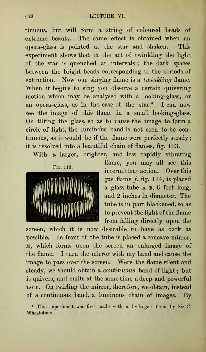 tinuous, but will form a string of coloured beads of extreme beauty. The same effect is obtained when an opera-glass is pointed at the star and shaken. This experiment shows that in the act of twinkling the light of the star is quenched at intervals ; the dark spaces between the bright beads corresponding to the periods of extinction. Now our singing flame is a twinkling flame. When it begins to sing you observe a certain quivering motion which may be analysed with a looking-glass, or an opera-glass, as in the case of the star.* I can now see the image of this flame in a small looking-glass. On tilting the glass, so as to cause the image to form a circle of light, the luminous band is not seen to be con- tinuous, as it would be if the flame were perfectly steady; it is resolved into a beautiful chain of flames, fig. 113. With a larger, brighter, and less rapidly vibrating flame, you may all see this intermittent action. Over this gas flame /, fig. 114, is placed a glass tube a b, 6 feet long, and 2 inches in diameter. The tube is in part blackened, so as to prevent the light of the flame from falling directly upon the screen, which it is now desirable to have as dark as possible. In front of the tube is placed a concave mirror, m, which forms upon the screen an enlarged image of the flame. I turn the mirror with my hand and cause the image to pass over the screen. Were the flame silent and steady, we should obtain a continuous band of light; but it quivers, and emits at the same time a deep and powerful note. On twirling the mirror, therefore, we obtain, instead of a continuous band, a luminous chain of images. By * This experiment was first made with a hydrogen flame by Sir C. Wheatstone.