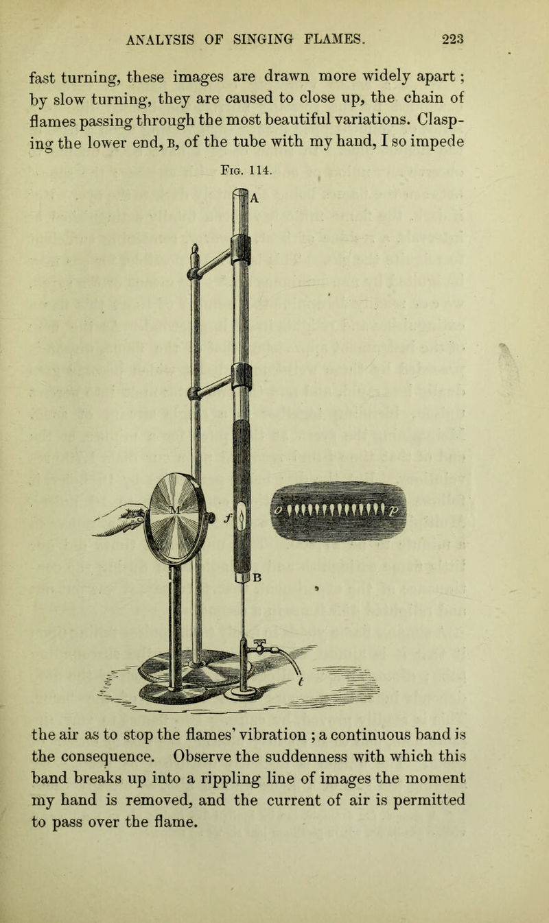 fast turning, these images are drawn more widely apart; by slow turning, they are caused to close up, the chain of flames passing through the most beautiful variations. Clasp- ing the lower end, b, of the tube with my hand, I so impede Fig. 114. the air as to stop the flames’ vibration ; a continuous band is the consequence. Observe the suddenness with which this band breaks up into a rippling line of images the moment my hand is removed, and the current of air is permitted to pass over the flame.