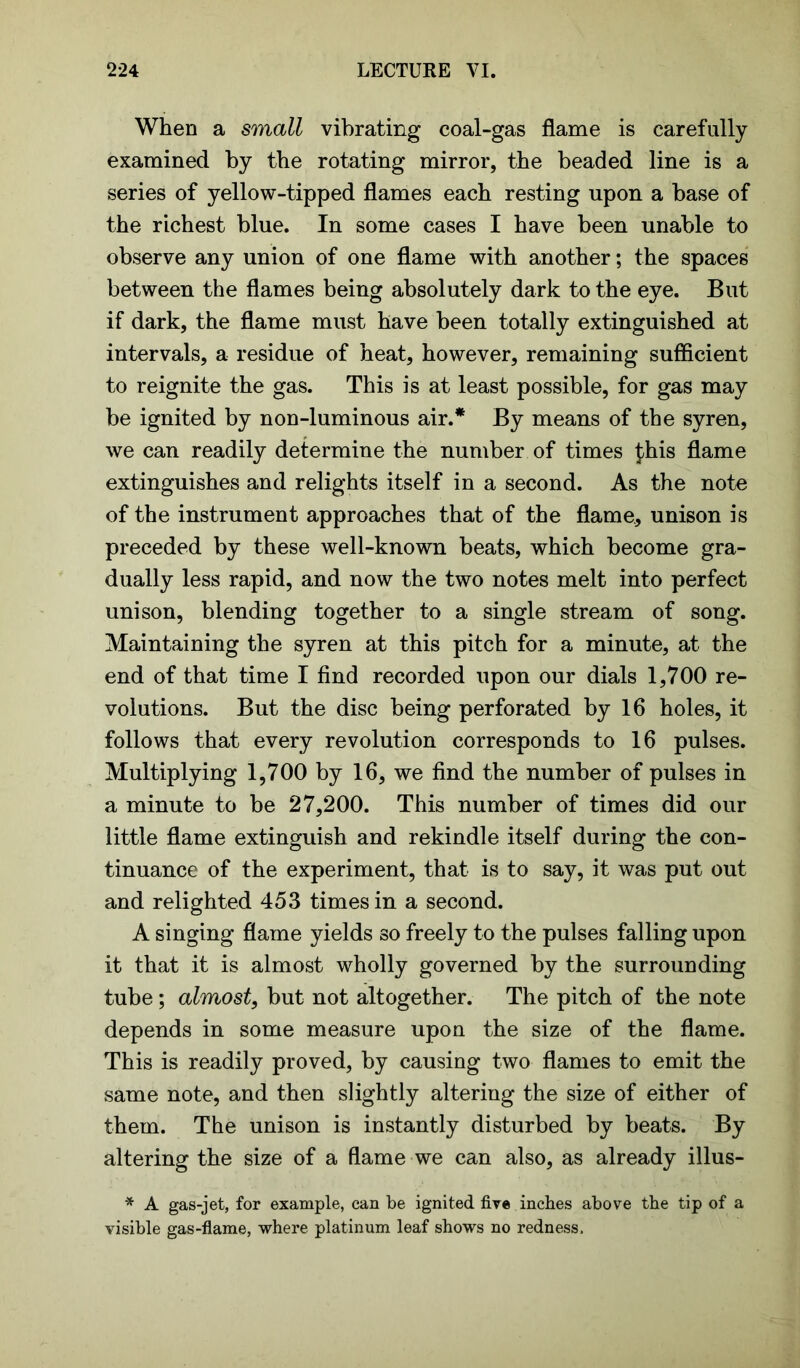 When a small vibrating coal-gas flame is carefully examined by the rotating mirror, the beaded line is a series of yellow-tipped flames each resting upon a base of the richest blue. In some cases I have been unable to observe any union of one flame with another; the spaces between the flames being absolutely dark to the eye. But if dark, the flame must have been totally extinguished at intervals, a residue of heat, however, remaining sufficient to reignite the gas. This is at least possible, for gas may be ignited by non-luminous air.* By means of the syren, we can readily determine the number of times £his flame extinguishes and relights itself in a second. As the note of the instrument approaches that of the flame, unison is preceded by these well-known beats, which become gra- dually less rapid, and now the two notes melt into perfect unison, blending together to a single stream of song. Maintaining the syren at this pitch for a minute, at the end of that time I find recorded upon our dials 1,700 re- volutions. But the disc being perforated by 16 holes, it follows that every revolution corresponds to 16 pulses. Multiplying 1,700 by 16, we find the number of pulses in a minute to be 27,200. This number of times did our little flame extinguish and rekindle itself during the con- tinuance of the experiment, that is to say, it was put out and relighted 453 times in a second. A singing flame yields so freely to the pulses falling upon it that it is almost wholly governed by the surrounding tube; almost, but not altogether. The pitch of the note depends in some measure upon the size of the flame. This is readily proved, by causing two flames to emit the same note, and then slightly altering the size of either of them. The unison is instantly disturbed by beats. By altering the size of a flame we can also, as already illus- * A gas-jet, for example, can be ignited fire inches above the tip of a visible gas-flame, where platinum leaf shows no redness.