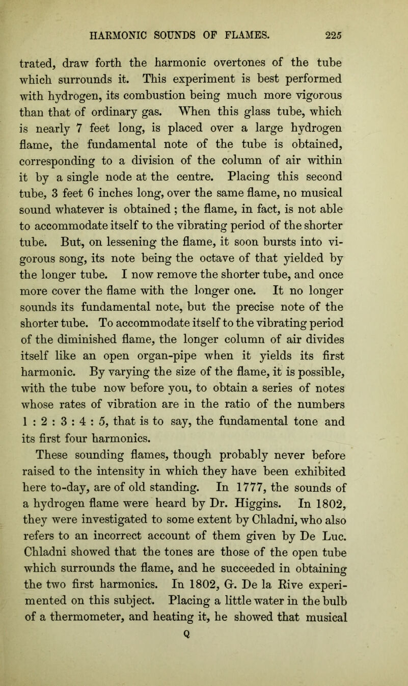 trated, draw forth the harmonic overtones of the tube which surrounds it. This experiment is best performed with hydrogen, its combustion being much more vigorous than that of ordinary gas. When this glass tube, which is nearly 7 feet long, is placed over a large hydrogen flame, the fundamental note of the tube is obtained, corresponding to a division of the column of air within it by a single node at the centre. Placing this second tube, 3 feet 6 inches long, over the same flame, no musical sound whatever is obtained ; the flame, in fact, is not able to accommodate itself to the vibrating period of the shorter tube. But, on lessening the flame, it soon bursts into vi- gorous song, its note being the octave of that yielded by the longer tube. I now remove the shorter tube, and once more cover the flame with the longer one. It no longer sounds its fundamental note, but the precise note of the shorter tube. To accommodate itself to the vibrating period of the diminished flame, the longer column of air divides itself like an open organ-pipe when it yields its first harmonic. By varying the size of the flame, it is possible, with the tube now before you, to obtain a series of notes whose rates of vibration are in the ratio of the numbers 1 : 2 : 3 : 4 : 5, that is to say, the fundamental tone and its first four harmonics. These sounding flames, though probably never before raised to the intensity in which they have been exhibited here to-day, are of old standing. In 1777, the sounds of a hydrogen flame were heard by Dr. Higgins. In 1802, they were investigated to some extent by Chladni, who also refers to an incorrect account of them given by De Luc. Chladni showed that the tones are those of the open tube which surrounds the flame, and he succeeded in obtaining the two first harmonics. In 1802, Gr. De la Rive experi- mented on this subject. Placing a little water in the bulb of a thermometer, and heating it, he showed that musical Q