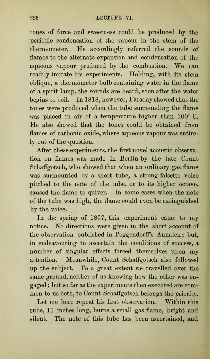 tones of force and sweetness could be produced by the periodic condensation of the vapour in the stem of the thermometer. He accordingly referred the sounds of flames to the alternate expansion and condensation of the aqueous vapour produced by the combustion. We can readily imitate his experiments. Holding, with its stem oblique, a thermometer bulb containing water in the flame of a spirit lamp, the sounds are heard, soon after the water begins to boil. In 1818, however, Faraday showed that the tones were produced when the tube surrounding the flame was placed in air of a temperature higher than 100° C. He also showed that the tones could be obtained from flames of carbonic oxide, where aqueous vapour was entire- ly out of the question. After these experiments, the first novel acoustic observa- tion on flames was made in Berlin by the late Count Schaflgotsch, who showed that when an ordinary gas flame was surmounted by a short tube, a strong falsetto voice pitched to the note of the tube, or to its higher octave, caused the flame to quiver. In some cases when the note of the tube was high, the flame could even be extinguished by the voice. In the spring of 1857, this experiment came to my notice. No directions were given in the short account of the observation published in Poggendorff’s Annalen; but, in endeavouring to ascertain the conditions of success, a number of singular effects forced themselves upon my attention. Meanwhile, Count Schaflgotsch also followed up the subject. To a great extent we travelled over the same ground, neither of us knowing how the other was en- gaged ; but so far as the experiments then executed are com- mon to us both, to Count Schaflgotsch belongs the priority. Let me here repeat his first observation. Within this tube, 11 inches long, burns a small gas flame, bright and silent. The note of this tube has been ascertained, and