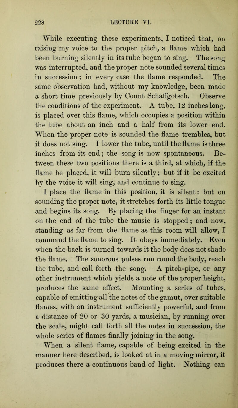 While executing these experiments, I noticed that, on raising my voice to the proper pitch, a flame which had been burning silently in its tube began to sing. The song was interrupted, and the proper note sounded several times in succession; in every case the flame responded. The same observation had, without my knowledge, been made a short time previously by Count SchafFgotsch. Observe the conditions of the experiment. A tube, 12 inches long, is placed over this flame, which occupies a position within the tube about an inch and a half from its lower end. When the proper note is sounded the flame trembles, but it does not sing. I lower the tube, until the flame is three inches from its end; the song is now spontaneous. Be- tween these two positions there is a third, at which, if the flame be placed, it will burn silently; but if it be excited by the voice it will sing, and continue to sing. I place the flame in this position, it is silent: but on sounding the proper note, it stretches forth its little tongue and begins its song. By placing the finger for an instant on the end of the tube the music is stopped; and now, standing as far from the flame as this room will allow, I command the flame to sing. It obeys immediately. Even when the back is turned towards it the body does not shade the flame. The sonorous pulses run round the body, reach the tube, and call forth the song. A pitch-pipe, or any other instrument which yields a note of the proper height, produces the same effect. Mounting a series of tubes, capable of emitting all the notes of the gamut, over suitable flames, with an instrument sufficiently powerful, and from a distance of 20 or 30 yards, a musician, by running over the scale, might call forth all the notes in succession, the whole series of flames finally joining in the song. When a silent flame, capable of being excited in the manner here described, is looked at in a moving mirror, it produces there a continuous band of light. Nothing can