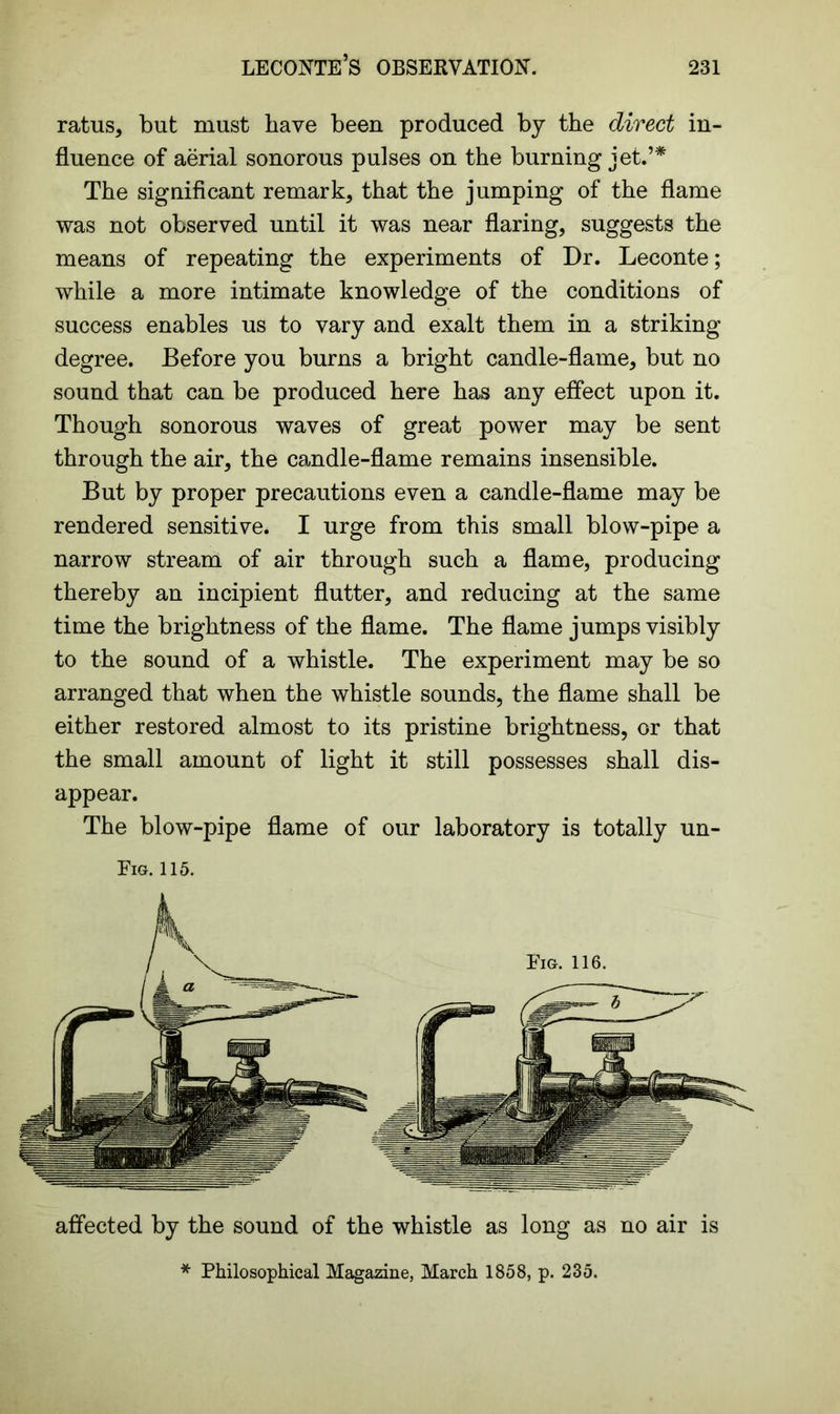 ratus, but must have been produced by the direct in- fluence of aerial sonorous pulses on the burning jet.’* The significant remark, that the jumping of the flame was not observed until it was near flaring, suggests the means of repeating the experiments of Dr. Leconte; while a more intimate knowledge of the conditions of success enables us to vary and exalt them in a striking degree. Before you burns a bright candle-flame, but no sound that can be produced here has any effect upon it. Though sonorous waves of great power may be sent through the air, the candle-flame remains insensible. But by proper precautions even a candle-flame may be rendered sensitive. I urge from this small blow-pipe a narrow stream of air through such a flame, producing thereby an incipient flutter, and reducing at the same time the brightness of the flame. The flame jumps visibly to the sound of a whistle. The experiment may be so arranged that when the whistle sounds, the flame shall be either restored almost to its pristine brightness, or that the small amount of light it still possesses shall dis- appear. The blow-pipe flame of our laboratory is totally un- Eig. 115. affected by the sound of the whistle as long as no air is * Philosophical Magazine, March 1858, p. 235.