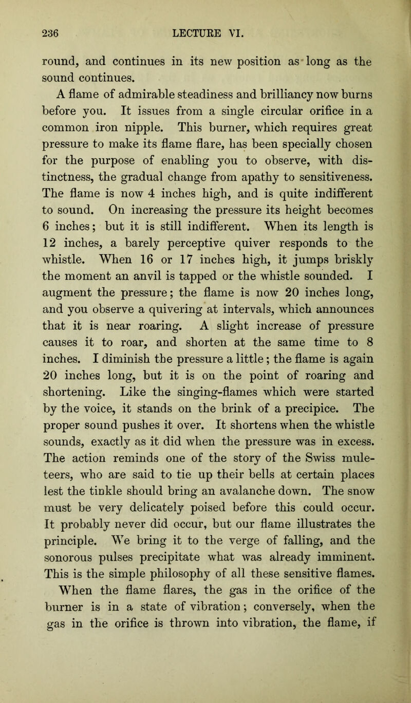 round, and continues in its new position as long as the sound continues. A flame of admirable steadiness and brilliancy now burns before you. It issues from a single circular orifice in a common iron nipple. This burner, which requires great pressure to make its flame flare, has been specially chosen for the purpose of enabling you to observe, with dis- tinctness, the gradual change from apathy to sensitiveness. The flame is now 4 inches high, and is quite indifferent to sound. On increasing the pressure its height becomes 6 inches; but it is still indifferent. When its length is 12 inches, a barely perceptive quiver responds to the whistle. When 16 or 17 inches high, it jumps briskly the moment an anvil is tapped or the whistle sounded. I augment the pressure; the flame is now 20 inches long, and you observe a quivering at intervals, which announces that it is near roaring. A slight increase of pressure causes it to roar, and shorten at the same time to 8 inches. I diminish the pressure a little; the flame is again 20 inches long, but it is on the point of roaring and shortening. Like the singing-flames which were started by the voice, it stands on the brink of a precipice. The proper sound pushes it over. It shortens when the whistle sounds, exactly as it did when the pressure was in excess. The action reminds one of the story of the Swiss mule- teers, who are said to tie up their bells at certain places lest the tinkle should bring an avalanche down. The snow must be very delicately poised before this could occur. It probably never did occur, but our flame illustrates the principle. We bring it to the verge of falling, and the sonorous pulses precipitate what was already imminent. This is the simple philosophy of all these sensitive flames. When the flame flares, the gas in the orifice of the burner is in a state of vibration; conversely, when the gas in the orifice is thrown into vibration, the flame, if