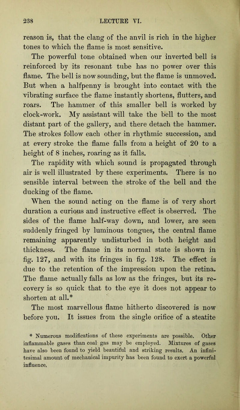 reason is, that the clang of the anvil is rich in the higher tones to which the flame is most sensitive. The powerful tone obtained when our inverted bell is reinforced by its resonant tube has no power over this flame. The bell is now sounding, but the flame is unmoved. But when a halfpenny is brought into contact with the vibrating surface the flame instantly shortens, flutters, and roars. The hammer of this smaller bell is worked by clock-work. My assistant will take the bell to the most distant part of the gallery, and there detach the hammer. The strokes follow each other in rhythmic succession, and at every stroke the flame falls from a height of 20 to a height of 8 inches, roaring as it falls. The rapidity with which sound is propagated through air is well illustrated by these experiments. There is no sensible interval between the stroke of the bell and the ducking of the flame. When the sound acting on the flame is of very short duration a curious and instructive effect is observed. The sides of the flame half-way down, and lower, are seen suddenly fringed by luminous tongues, the central flame remaining apparently undisturbed in both height and thickness. The flame in its normal state is shown in fig. 127, and with its fringes in fig. 128. The effect is due to the retention of the impression upon the retina. The flame actually falls as low as the fringes, but its re- covery is so quick that to the eye it does not appear to shorten at all.* The most marvellous flame hitherto discovered is now before you. It issues from the single orifice of a steatite * Numerous modifications of these experiments are possible. Other inflammable gases than coal gas may be employed. Mixtures of gases have also been found to yield beautiful and striking results. An infini- tesimal amount of mechanical impurity has been found to exert a powerful influence.