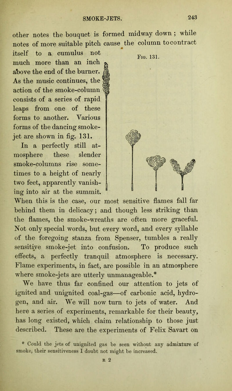 SMOKE-JETS. other notes the bouquet is formed midway down ; while notes of more suitable pitch cause the column to contract itself to a cumulus not much more than an inch above the end of the burner. As the music continues, the action of the smoke-column consists of a series of rapid leaps from one of these forms to another. Various forms of the dancing smoke- jet are shown in fig. 131. In a perfectly still at- mosphere these slender smoke-columns rise some- times to a height of nearly two feet, apparently vanish- ing into air at the summit. When this is the case, our most sensitive flames fall far behind them in delicacy; and though less striking than the flames, the smoke-wreaths are often more graceful. Not only special words, but every word, and every syllable of the foregoing stanza from Spenser, tumbles a really sensitive smoke-jet into confusion. To produce such effects, a perfectly tranquil atmosphere is necessary. Flame experiments, in fact, are possible in an atmosphere where smoke-jets are utterly unmanageable.* We have thus far confined our attention to jets of ignited and unignited coal-gas—of carbonic acid, hydro- gen, and air. We will now turn to jets of water. And here a series of experiments, remarkable for their beauty, has long existed, which claim relationship to those just described. These are the experiments of Felix Savart on * Could the jets of unignited gas be seen without any admixture of smoke, their sensitiveness I doubt not might be increased.