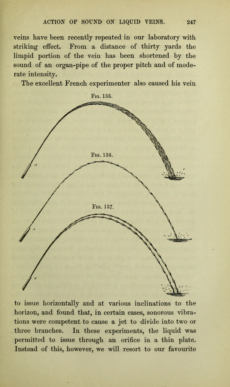 veins have been recently repeated in our laboratory with striking effect. From a distance of thirty yards the limpid portion of the vein has been shortened by the sound of an organ-pipe of the proper pitch and of mode- rate intensity. The excellent French experimenter also caused his vein Fig. 135. to issue horizontally and at various inclinations to the horizon, and found that, in certain cases, sonorous vibra- tions were competent to cause a jet to divide into two or three branches. In these experiments, the liquid was permitted to issue through an orifice in a thin plate. Instead of this, however, we will resort to our favourite