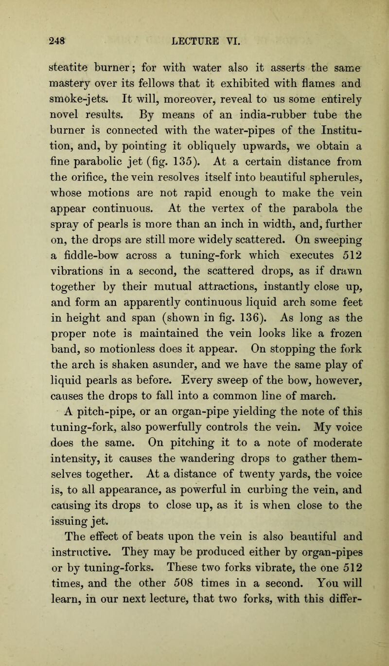 steatite burner; for with water also it asserts the same mastery over its fellows that it exhibited with flames and smoke-jets. It will, moreover, reveal to us some entirely novel results. By means of an india-rubber tube the burner is connected with the water-pipes of the Institu- tion, and, by pointing it obliquely upwards, we obtain a fine parabolic jet (fig. 135). At a certain distance from the orifice, the vein resolves itself into beautiful spherules, whose motions are not rapid enough to make the vein appear continuous. At the vertex of the parabola the spray of pearls is more than an inch in width, and, further on, the drops are still more widely scattered. On sweeping a fiddle-bow across a tuning-fork which executes 512 vibrations in a second, the scattered drops, as if drawn together by their mutual attractions, instantly close up, and form an apparently continuous liquid arch some feet in height and span (shown in fig. 136). As long as the proper note is maintained the vein looks like a frozen band, so motionless does it appear. On stopping the fork the arch is shaken asunder, and we have the same play of liquid pearls as before. Every sweep of the bow, however, causes the drops to fall into a common line of march. A pitch-pipe, or an organ-pipe yielding the note of this tuning-fork, also powerfully controls the vein. My voice does the same. On pitching it to a note of moderate intensity, it causes the wandering drops to gather them- selves together. At a distance of twenty yards, the voice is, to all appearance, as powerful in curbing the vein, and causing its drops to close up, as it is when close to the issuing jet. The effect of beats upon the vein is also beautiful and instructive. They may be produced either by organ-pipes or by tuning-forks. These two forks vibrate, the one 512 times, and the other 508 times in a second. You will learn, in our next lecture, that two forks, with this differ-