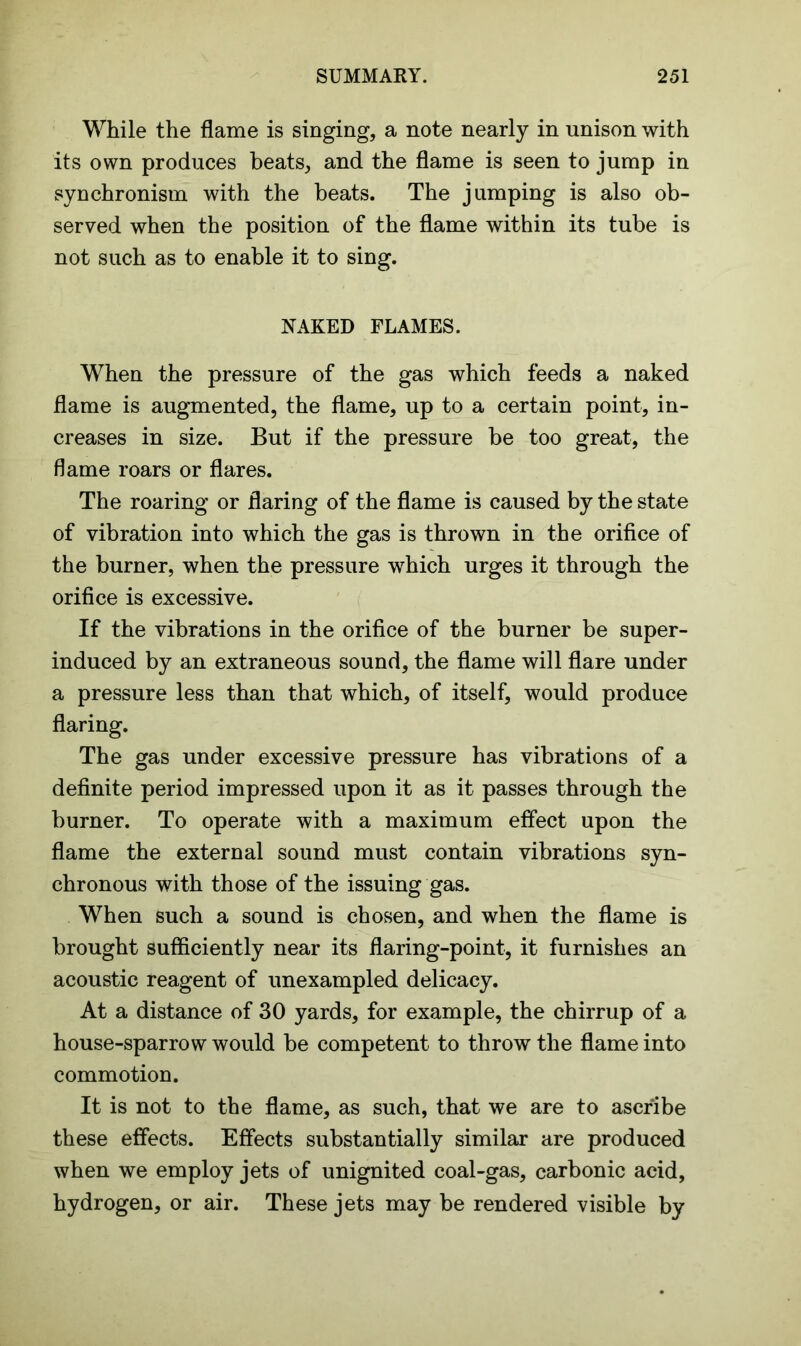 While the flame is singing, a note nearly in unison with its own produces beats, and the flame is seen to jump in synchronism with the beats. The jumping is also ob- served when the position of the flame within its tube is not such as to enable it to sing. NAKED FLAMES. When the pressure of the gas which feeds a naked flame is augmented, the flame, up to a certain point, in- creases in size. But if the pressure be too great, the flame roars or flares. The roaring or flaring of the flame is caused by the state of vibration into which the gas is thrown in the orifice of the burner, when the pressure which urges it through the orifice is excessive. If the vibrations in the orifice of the burner be super- induced by an extraneous sound, the flame will flare under a pressure less than that which, of itself, would produce flaring. The gas under excessive pressure has vibrations of a definite period impressed upon it as it passes through the burner. To operate with a maximum effect upon the flame the external sound must contain vibrations syn- chronous with those of the issuing gas. When such a sound is chosen, and when the flame is brought sufficiently near its flaring-point, it furnishes an acoustic reagent of unexampled delicacy. At a distance of 30 yards, for example, the chirrup of a house-sparrow would be competent to throw the flame into commotion. It is not to the flame, as such, that we are to ascribe these effects. Effects substantially similar are produced when we employ jets of unignited coal-gas, carbonic acid, hydrogen, or air. These jets may be rendered visible by