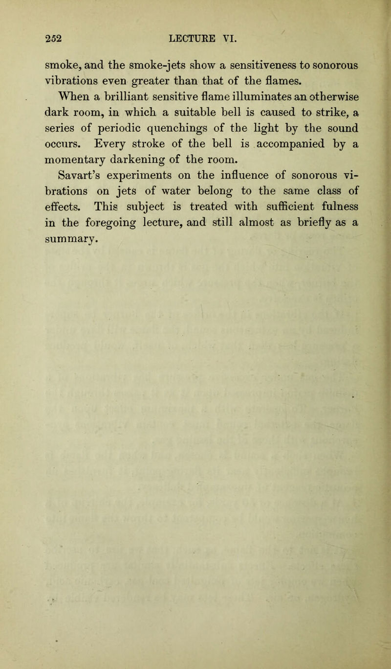 smoke, and the smoke-jets show a sensitiveness to sonorous vibrations even greater than that of the flames. When a brilliant sensitive flame illuminates an otherwise dark room, in which a suitable bell is caused to strike, a series of periodic quenchings of the light by the sound occurs. Every stroke of the bell is accompanied by a momentary darkening of the room. Savart’s experiments on the influence of sonorous vi- brations on jets of water belong to the same class of effects. This subject is treated with sufficient fulness in the foregoing lecture, and still almost as briefly as a summary.