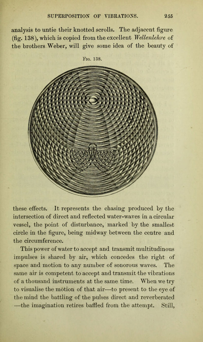 SUPERPOSITION OF VIBRATIONS. ‘255 analysis to untie their knotted scrolls. The adjacent figure (fig. 138), which is copied from the excellent Wellenlehre of the brothers Weber, will give some idea of the beauty of Fig. 138. these effects. It represents the chasing produced by the intersection of direct and reflected water-waves in a circular vessel, the point of disturbance, marked by the smallest circle in the figure, being midway between the centre and the circumference. This power of water to accept and transmit multitudinous impulses is shared by air, which concedes the right of space and motion to any number of sonorous waves. The same air is competent to accept and transmit the vibrations of a thousand instruments at the same time. When we try to visualise the motion of that air—to present to the eye of the mind the battling of the pulses direct and reverberated —the imagination retires baffled from the attempt. Still,