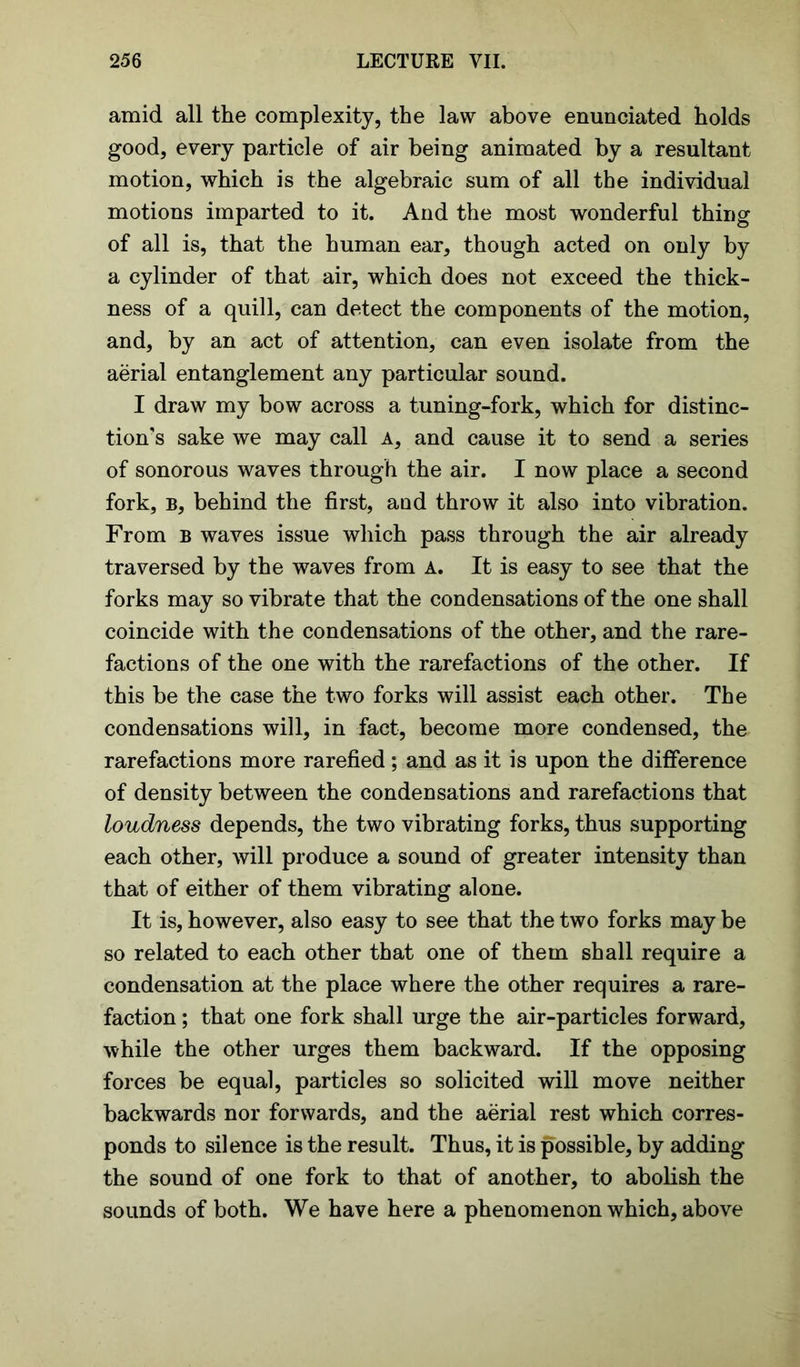 amid all the complexity, the law above enunciated holds good, every particle of air being animated by a resultant motion, which is the algebraic sum of all the individual motions imparted to it. And the most wonderful thing of all is, that the human ear, though acted on only by a cylinder of that air, which does not exceed the thick- ness of a quill, can detect the components of the motion, and, by an act of attention, can even isolate from the aerial entanglement any particular sound. I draw my bow across a tuning-fork, which for distinc- tion's sake we may call a, and cause it to send a series of sonorous waves through the air. I now place a second fork, b, behind the first, and throw it also into vibration. From b waves issue which pass through the air already traversed by the waves from a. It is easy to see that the forks may so vibrate that the condensations of the one shall coincide with the condensations of the other, and the rare- factions of the one with the rarefactions of the other. If this be the case the two forks will assist each other. The condensations will, in fact, become more condensed, the rarefactions more rarefied; and as it is upon the difference of density between the condensations and rarefactions that loudness depends, the two vibrating forks, thus supporting each other, will produce a sound of greater intensity than that of either of them vibrating alone. It is, however, also easy to see that the two forks may be so related to each other that one of them shall require a condensation at the place where the other requires a rare- faction ; that one fork shall urge the air-particles forward, while the other urges them backward. If the opposing forces be equal, particles so solicited will move neither backwards nor forwards, and the aerial rest which corres- ponds to silence is the result. Thus, it is possible, by adding the sound of one fork to that of another, to abolish the sounds of both. We have here a phenomenon which, above