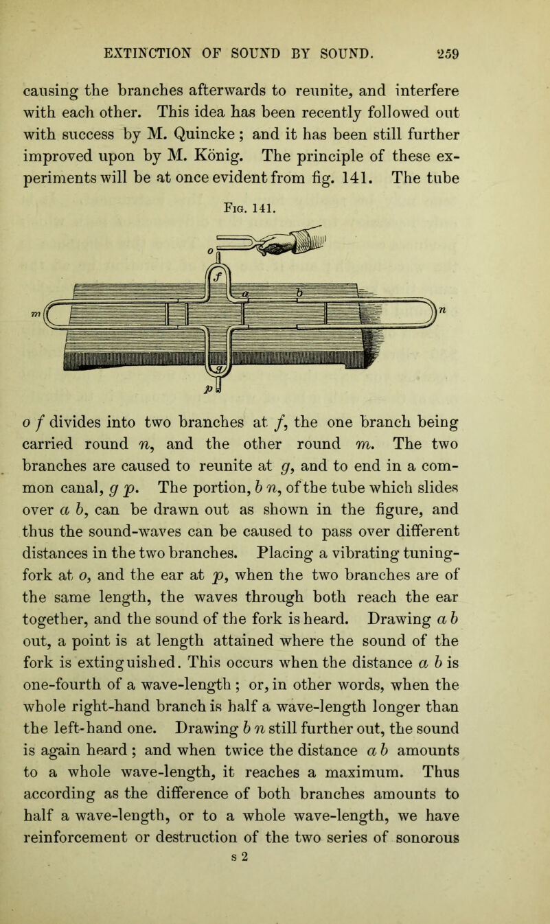 causing the branches afterwards to reunite, and interfere with each other. This idea has been recently followed out with success by M. Quincke; and it has been still further improved upon by M. Konig. The principle of these ex- periments will be at once evident from fig. 141. The tube Fig. 141. o f divides into two branches at /, the one branch being carried round n, and the other round m. The two branches are caused to reunite at g, and to end in a com- mon canal, g p. The portion, b n, of the tube which slides over a b, can be drawn out as shown in the figure, and thus the sound-waves can be caused to pass over different distances in the two branches. Placing a vibrating tuning- fork at o, and the ear at p, when the two branches are of the same length, the waves through both reach the ear together, and the sound of the fork is heard. Drawing a b out, a point is at length attained where the sound of the fork is extinguished. This occurs when the distance a b is one-fourth of a wave-length ; or, in other words, when the whole right-hand branch is half a wave-length longer than the left-hand one. Drawing b n still further out, the sound is again heard ; and when twice the distance a b amounts to a whole wave-length, it reaches a maximum. Thus according as the difference of both branches amounts to half a wave-length, or to a whole wave-length, we have reinforcement or destruction of the two series of sonorous