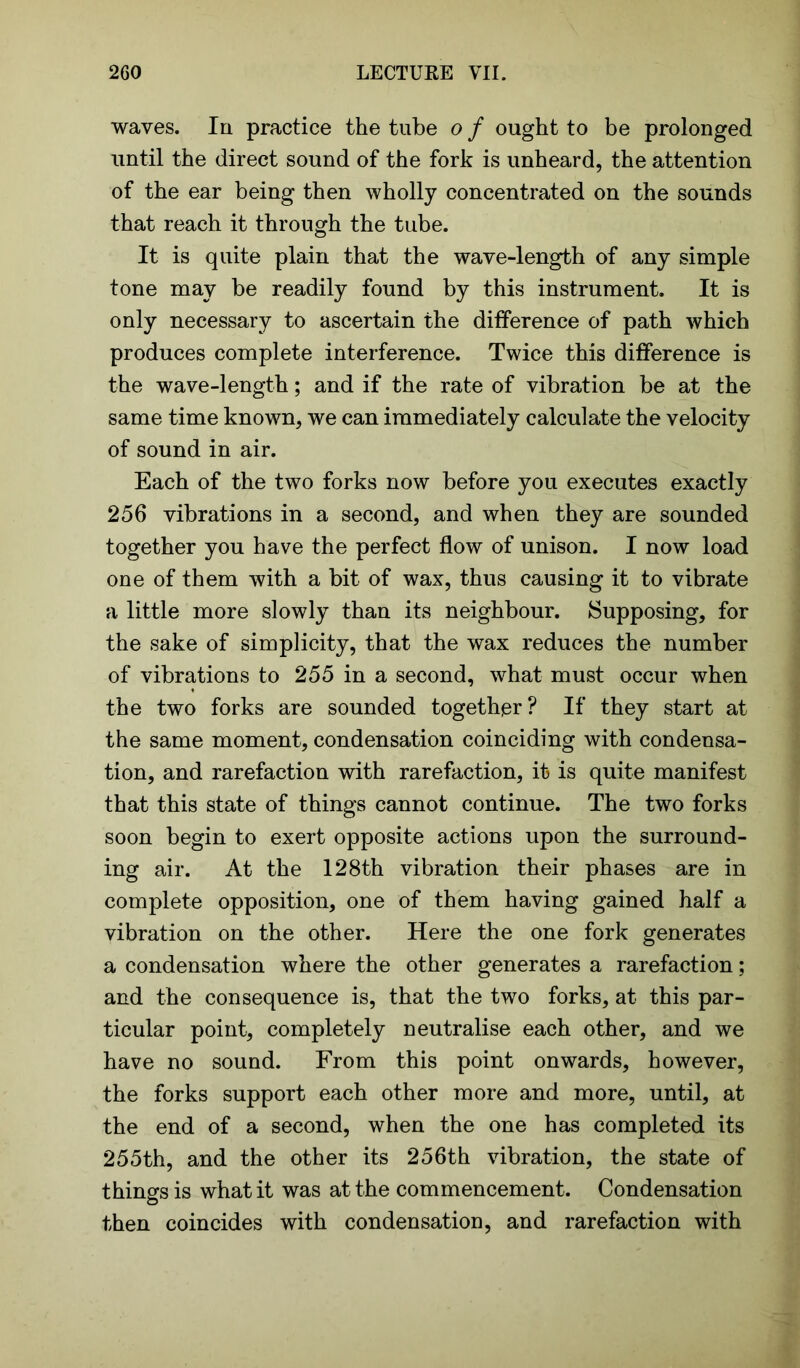 waves. In practice the tube o f ought to be prolonged until the direct sound of the fork is unheard, the attention of the ear being then wholly concentrated on the sounds that reach it through the tube. It is quite plain that the wave-length of any simple tone may be readily found by this instrument. It is only necessary to ascertain the difference of path which produces complete interference. Twice this difference is the wave-length; and if the rate of vibration be at the same time known, we can immediately calculate the velocity of sound in air. Each of the two forks now before you executes exactly 256 vibrations in a second, and when they are sounded together you have the perfect flow of unison. I now load one of them with a bit of wax, thus causing it to vibrate a little more slowly than its neighbour. Supposing, for the sake of simplicity, that the wax reduces the number of vibrations to 255 in a second, what must occur when the two forks are sounded together? If they start at the same moment, condensation coinciding with condensa- tion, and rarefaction with rarefaction, it is quite manifest that this state of things cannot continue. The two forks soon begin to exert opposite actions upon the surround- ing air. At the 128th vibration their phases are in complete opposition, one of them having gained half a vibration on the other. Here the one fork generates a condensation where the other generates a rarefaction; and the consequence is, that the two forks, at this par- ticular point, completely neutralise each other, and we have no sound. From this point onwards, however, the forks support each other more and more, until, at the end of a second, when the one has completed its 255th, and the other its 256th vibration, the state of things is what it was at the commencement. Condensation then coincides with condensation, and rarefaction with