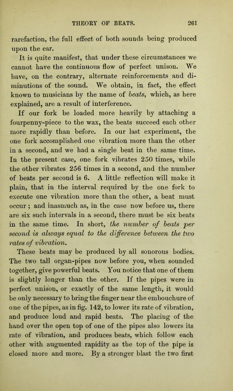 rarefaction, the full effect of both sounds being produced upon the ear. It is quite manifest, that under these circumstances we cannot have the continuous flow of perfect unison. We have, on the contrary, alternate reinforcements and di- minutions of the sound. We obtain, in fact, the effect known to musicians by the name of beats, which, as here explained, are a result of interference. If our fork be loaded more heavily by attaching a fourpenny-piece to the wax, the beats succeed each other more rapidly than before. In our last experiment, the one fork accomplished one vibration more than the other in a second, and we had a single beat in the same time. In the present case, one fork vibrates 250 times, while the other vibrates 256 times in a second, and the number of beats per second is 6. A little reflection will make it plain, that in the interval required by the one fork to execute one vibration more than the other, a beat must occur ; and inasmuch as, in the case now before us, there are six such intervals in a second, there must be six beats in the same time. In short, the number of beats per second is always equal to the difference between the two rates of vibration. These beats may be produced by all sonorous bodies. The two tall organ-pipes now before you, when sounded together, give powerful beats. You notice that one of them is slightly longer than the other. If the pipes were in perfect unison, or exactly of the same length, it would be only necessary to bring the finger near the embouchure of one of the pipes, as in fig. 142, to lower its rate of vibration, and produce loud and rapid beats. The placing of the hand over the open top of one of the pipes also lowers its rate of vibration, and produces beats, which follow each other with augmented rapidity as the top of the pipe is closed more and more. By a stronger blast the two first