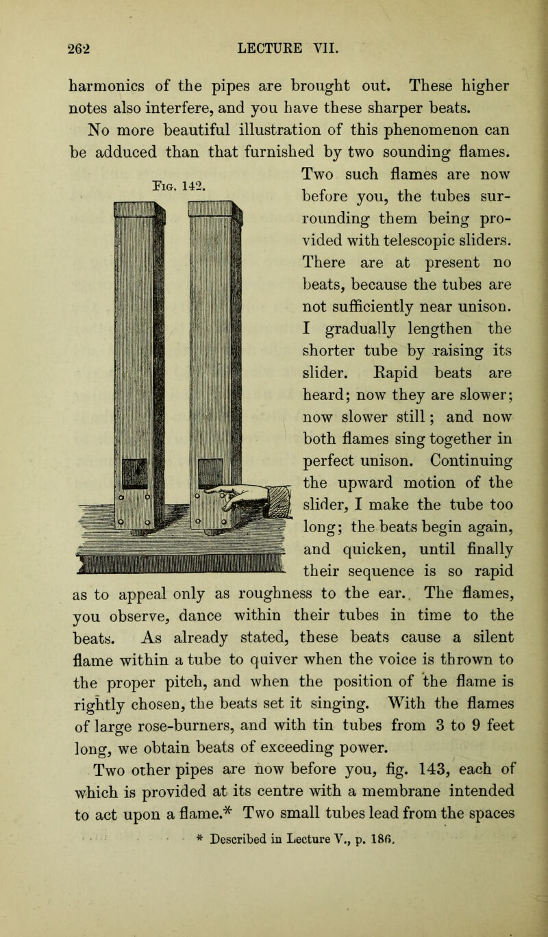 harmonics of the pipes are brought out. These higher notes also interfere, and you have these sharper beats. No more beautiful illustration of this phenomenon can be adduced than that furnished by two sounding flames. Two such flames are now before you, the tubes sur- rounding them being pro- vided with telescopic sliders. There are at present no beats, because the tubes are not sufficiently near unison. I gradually lengthen the shorter tube by raising its slider. Kapid beats are heard; now they are slower; now slower still; and now both flames sing together in perfect unison. Continuing the upward motion of the slider, I make the tube too long; the beats begin again, and quicken, until finally their sequence is so rapid as to appeal only as roughness to the ear., The flames, you observe, dance within their tubes in time to the beats. As already stated, these beats cause a silent flame within a tube to quiver when the voice is thrown to the proper pitch, and when the position of the flame is rightly chosen, the beats set it singing. With the flames of large rose-burners, and with tin tubes from 3 to 9 feet long, we obtain beats of exceeding power. Two other pipes are now before you, fig. 143, each of which is provided at its centre with a membrane intended to act upon a flame.* Two small tubes lead from the spaces * Described in Lecture V., p. 186,