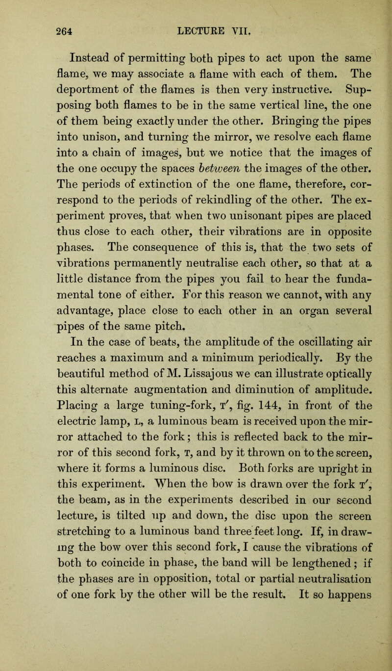 Instead of permitting both pipes to act upon the same flame, we may associate a flame with each of them. The deportment of the flames is then very instructive. Sup- posing both flames to be in the same vertical line, the one of them being exactly under the other. Bringing the pipes into unison, and turning the mirror, we resolve each flame into a chain of images, but we notice that the images of the one occupy the spaces between the images of the other. The periods of extinction of the one flame, therefore, cor- respond to the periods of rekindling of the other. The ex- periment proves, that when two unisonant pipes are placed thus close to each other, their vibrations are in opposite phases. The consequence of this is, that the two sets of vibrations permanently neutralise each other, so that at a little distance from the pipes you fail to hear the funda- mental tone of either. For this reason we cannot, with any advantage, place close to each other in an organ several pipes of the same pitch. In the case of beats, the amplitude of the oscillating air reaches a maximum and a minimum periodically. By the beautiful method of M. Lissajous we can illustrate optically this alternate augmentation and diminution of amplitude. Placing a large tuning-fork, t', fig. 144, in front of the electric lamp, l, a luminous beam is received upon the mir- ror attached to the fork; this is reflected back to the mir- ror of this second fork, t, and by it thrown on to the screen, where it forms a luminous disc. Both forks are upright in this experiment. When the bow is drawn over the fork t', the beam, as in the experiments described in our second lecture, is tilted up and down, the disc upon the screen stretching to a luminous band three feet long. If, in draw- ing the bow over this second fork, I cause the vibrations of both to coincide in phase, the band will be lengthened; if the phases are in opposition, total or partial neutralisation of one fork by the other will be the result. It so happens