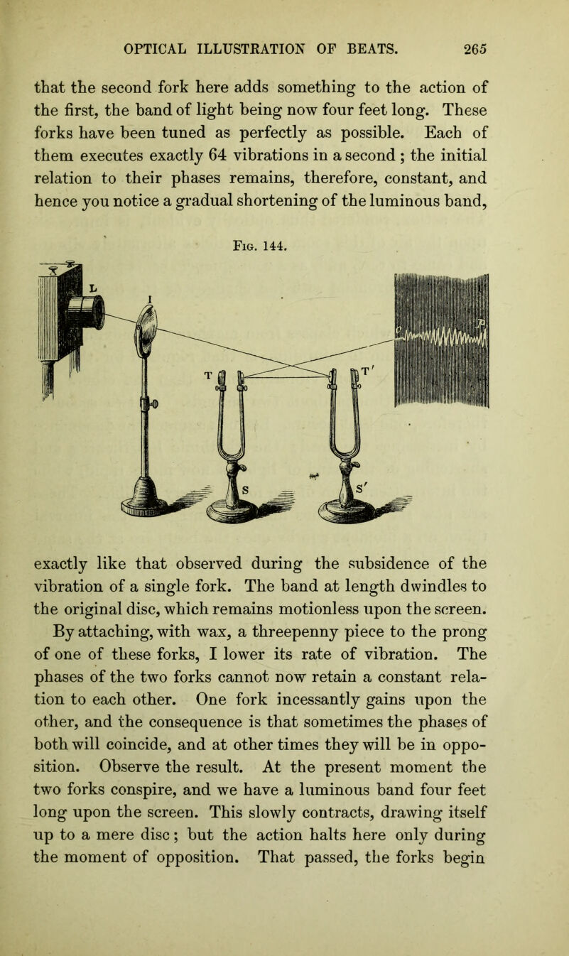 that the second fork here adds something to the action of the first, the band of light being now four feet long. These forks have been tuned as perfectly as possible. Each of them executes exactly 64 vibrations in a second ; the initial relation to their phases remains, therefore, constant, and hence you notice a gradual shortening of the luminous band, Fig. 144. exactly like that observed during the subsidence of the vibration of a single fork. The band at length dwindles to the original disc, which remains motionless upon the screen. By attaching, with wax, a threepenny piece to the prong of one of these forks, I lower its rate of vibration. The phases of the two forks cannot now retain a constant rela- tion to each other. One fork incessantly gains upon the other, and the consequence is that sometimes the phases of both will coincide, and at other times they will be in oppo- sition. Observe the result. At the present moment the two forks conspire, and we have a luminous band four feet long upon the screen. This slowly contracts, drawing itself up to a mere disc; but the action halts here only during the moment of opposition. That passed, the forks begin