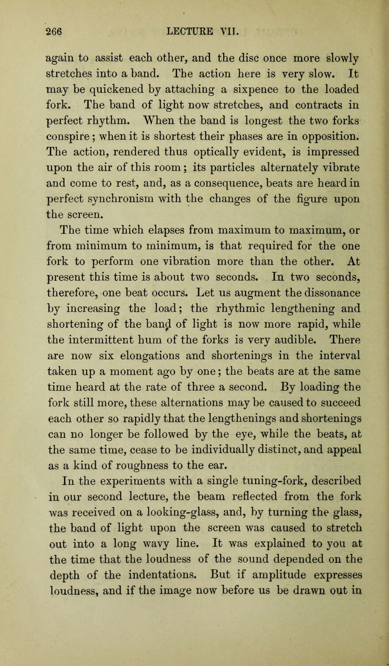 again to assist each other, and the disc once more slowly stretches into a band. The action here is very slow. It may be quickened by attaching a sixpence to the loaded fork. The band of light now stretches, and contracts in perfect rhythm. When the band is longest the two forks conspire; when it is shortest their phases are in opposition. The action, rendered thus optically evident, is impressed upon the air of this room; its particles alternately vibrate and come to rest, and, as a consequence, beats are heard in perfect synchronism with the changes of the figure upon the screen. The time which elapses from maximum to maximum, or from minimum to minimum, is that required for the one fork to perform one vibration more than the other. At present this time is about two seconds. In two seconds, therefore, one beat occurs. Let us augment the dissonance by increasing the load; the rhythmic lengthening and shortening of the band of light is now more rapid, while the intermittent hum of the forks is very audible. There are now six elongations and shortenings in the interval taken up a moment ago by one; the beats are at the same time heard at the rate of three a second. By loading the fork still more, these alternations may be caused to succeed each other so rapidly that the lengthenings and shortenings can no longer be followed by the eye, while the beats, at the same time, cease to be individually distinct, and appeal as a kind of roughness to the ear. In the experiments with a single tuning-fork, described in our second lecture, the beam reflected from the fork was received on a looking-glass, and, by turning the glass, the band of light upon the screen was caused to stretch out into a long wavy line. It was explained to you at the time that the loudness of the sound depended on the depth of the indentations. But if amplitude expresses loudness, and if the image now before us be drawn out in