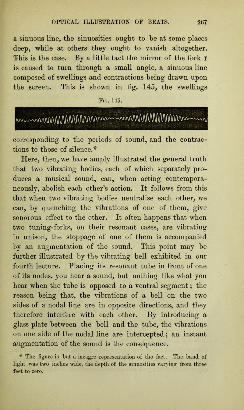 a sinuous line, the sinuosities ought to be at some places deep, while at others they ought to vanish altogether. This is the case. By a little tact the mirror of the fork t is caused to turn through a small angle, a sinuous line composed of swellings and contractions being drawn upon the screen. This is shown in fig. 145, the swellings Fig. 145. corresponding to the periods of sound, and the contrac- tions to those of silence.* Here, then, we have amply illustrated the general truth that two vibrating bodies, each of which separately pro- duces a musical sound, can, when acting contempora- neously, abolish each other’s action. It follows from this that when two vibrating bodies neutralise each other, we can, by quenching the vibrations of one of them, give sonorous effect to the other. It often happens that when two tuning-forks, on their resonant cases, are vibrating in unison, the stoppage of one of them is accompanied by an augmentation of the sound. This point may be further illustrated by the vibrating bell exhibited in our fourth lecture. Placing its resonant tube in front of one of its nodes, you hear a sound, but nothing like what you hear when the tube is opposed to a ventral segment; the reason being that, the vibrations of a bell on the two sides of a nodal line are in opposite directions, and they therefore interfere with each other. By introducing a glass plate between the bell and the tube, the vibrations on one side of the nodal line are intercepted; an instant augmentation of the sound is the consequence. * The figure is but a meagre representation of the fact. The band of light was two inches wide, the depth of the sinuosities varying from three feet to zero.