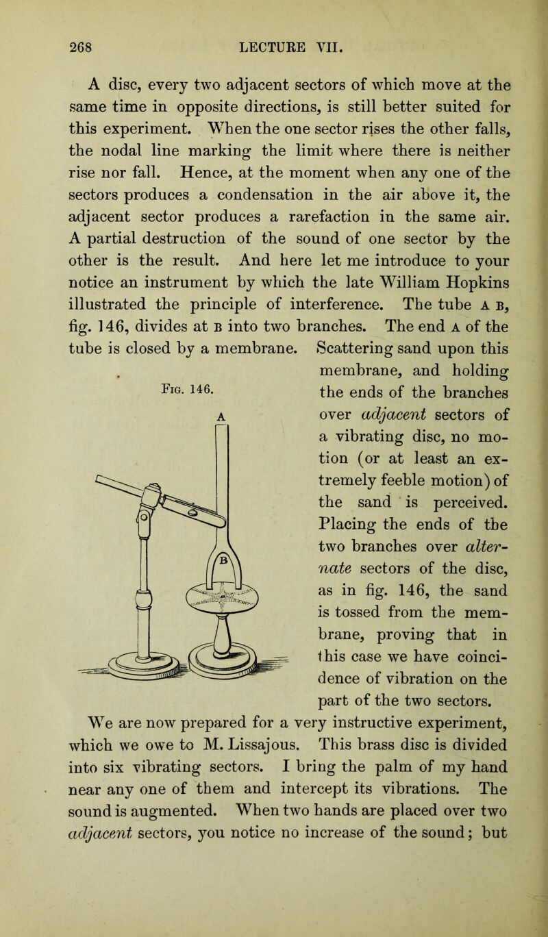 A disc, every two adjacent sectors of which move at the same time in opposite directions, is still better suited for this experiment. When the one sector rises the other falls, the nodal line marking the limit where there is neither rise nor fall. Hence, at the moment when any one of the sectors produces a condensation in the air above it, the adjacent sector produces a rarefaction in the same air. A partial destruction of the sound of one sector by the other is the result. And here let me introduce to your notice an instrument by which the late William Hopkins illustrated the principle of interference. The tube A b, fig. 146, divides at b into two branches. The end A of the tube is closed by a membrane. Scattering sand upon this membrane, and holding the ends of the branches over adjacent sectors of a vibrating disc, no mo- tion (or at least an ex- tremely feeble motion) of the sand is perceived. Placing the ends of the two branches over alter- nate sectors of the disc, as in fig. 146, the sand is tossed from the mem- brane, proving that in t his case we have coinci- dence of vibration on the part of the two sectors. We are now prepared for a very instructive experiment, which we owe to M. Lissajous. This brass disc is divided into six vibrating sectors. I bring the palm of my hand near any one of them and intercept its vibrations. The sound is augmented. When two hands are placed over two adjacent sectors, you notice no increase of the sound; but Fig. 146. A